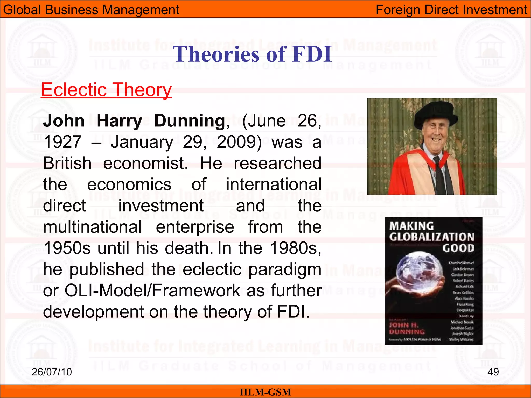 26/07/10 49
Theories of FDI
Eclectic Theory
John Harry Dunning, (June 26,
1927 – January 29, 2009) was a
British economist. He researched
the economics of international
direct investment and the
multinational enterprise from the
1950s until his death. In the 1980s,
he published the eclectic paradigm
or OLI-Model/Framework as further
development on the theory of FDI.
IILM-GSM
Global Business Management Foreign Direct Investment
 