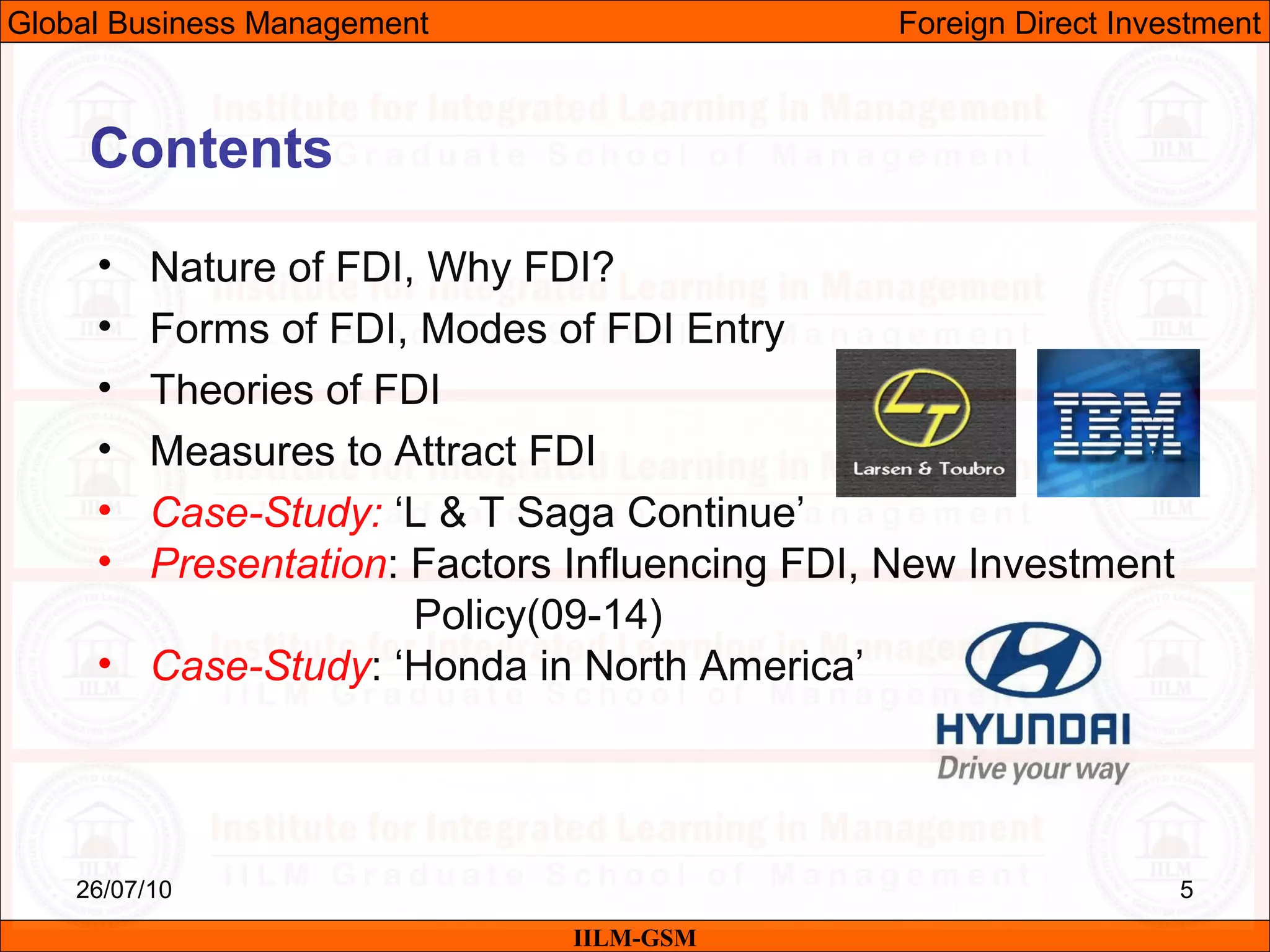 26/07/10 5
Contents
• Nature of FDI, Why FDI?
• Forms of FDI, Modes of FDI Entry
• Theories of FDI
• Measures to Attract FDI
• Case-Study: ‘L & T Saga Continue’
• Presentation: Factors Influencing FDI, New Investment
Policy(09-14)
• Case-Study: ‘Honda in North America’
IILM-GSM
Global Business Management Foreign Direct Investment
 