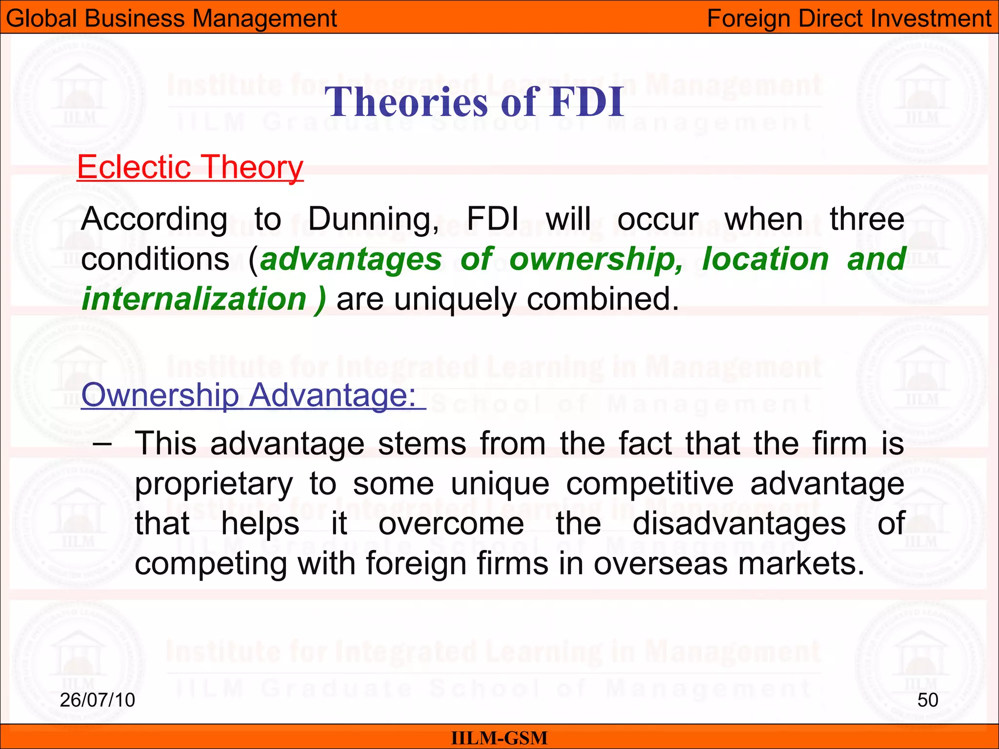 26/07/10 50
Theories of FDI
Eclectic Theory
According to Dunning, FDI will occur when three
conditions (advantages of ownership, location and
internalization ) are uniquely combined.
Ownership Advantage:
– This advantage stems from the fact that the firm is
proprietary to some unique competitive advantage
that helps it overcome the disadvantages of
competing with foreign firms in overseas markets.
IILM-GSM
Global Business Management Foreign Direct Investment
 
