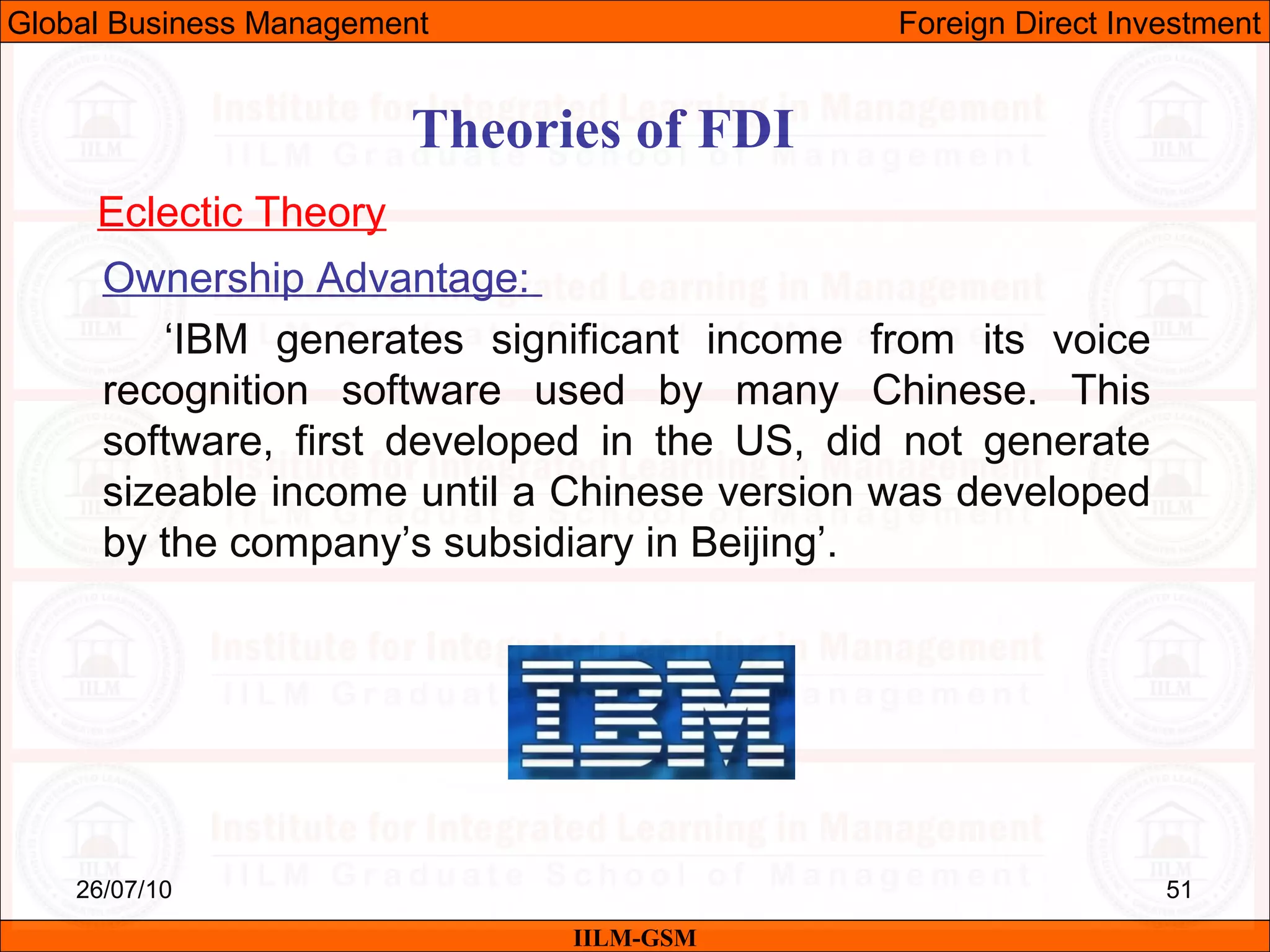 26/07/10 51
Theories of FDI
Eclectic Theory
Ownership Advantage:
‘IBM generates significant income from its voice
recognition software used by many Chinese. This
software, first developed in the US, did not generate
sizeable income until a Chinese version was developed
by the company’s subsidiary in Beijing’.
IILM-GSM
Global Business Management Foreign Direct Investment
 