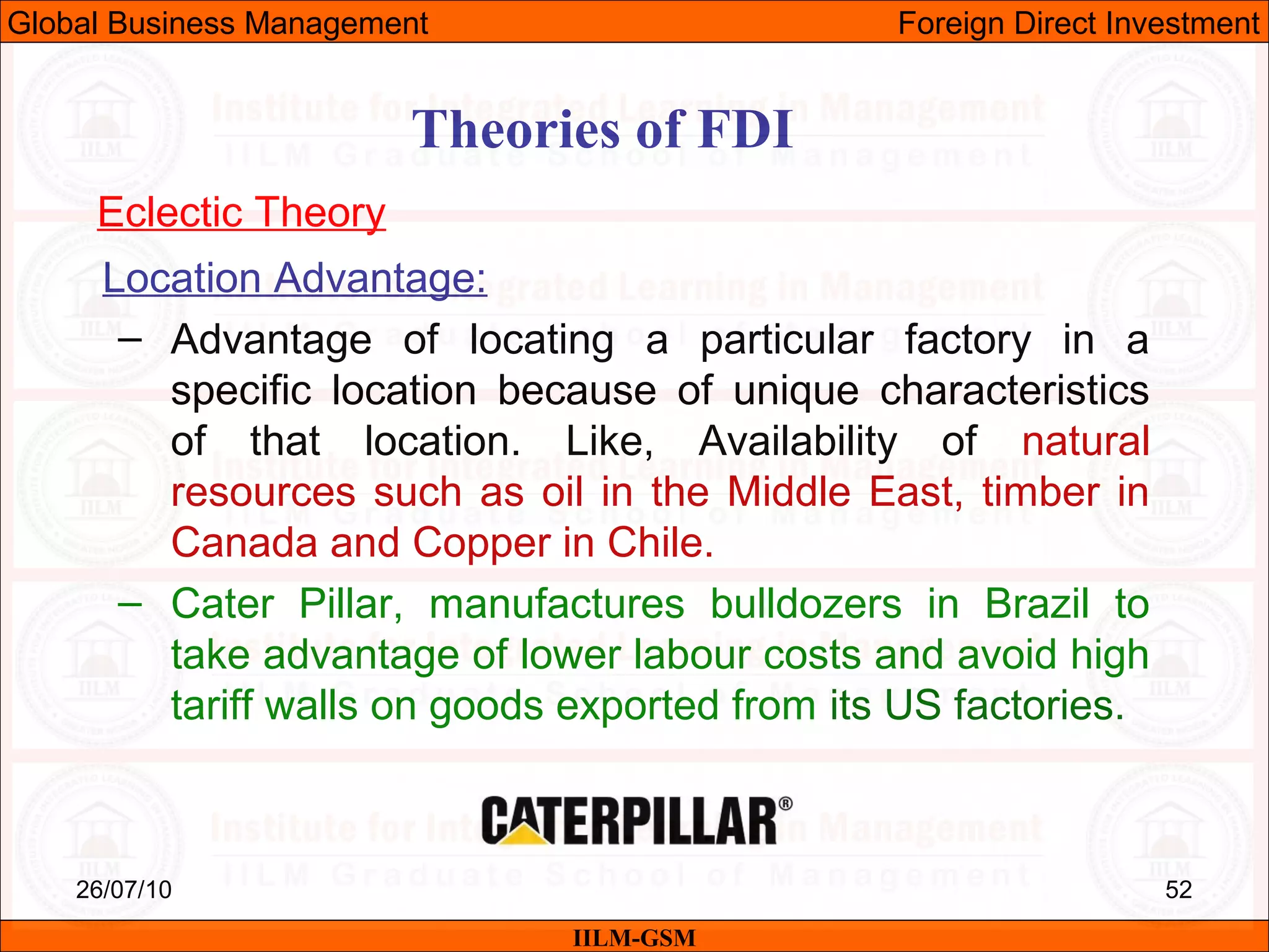 26/07/10 52
Theories of FDI
Eclectic Theory
Location Advantage:
– Advantage of locating a particular factory in a
specific location because of unique characteristics
of that location. Like, Availability of natural
resources such as oil in the Middle East, timber in
Canada and Copper in Chile.
– Cater Pillar, manufactures bulldozers in Brazil to
take advantage of lower labour costs and avoid high
tariff walls on goods exported from its US factories.
IILM-GSM
Global Business Management Foreign Direct Investment
 