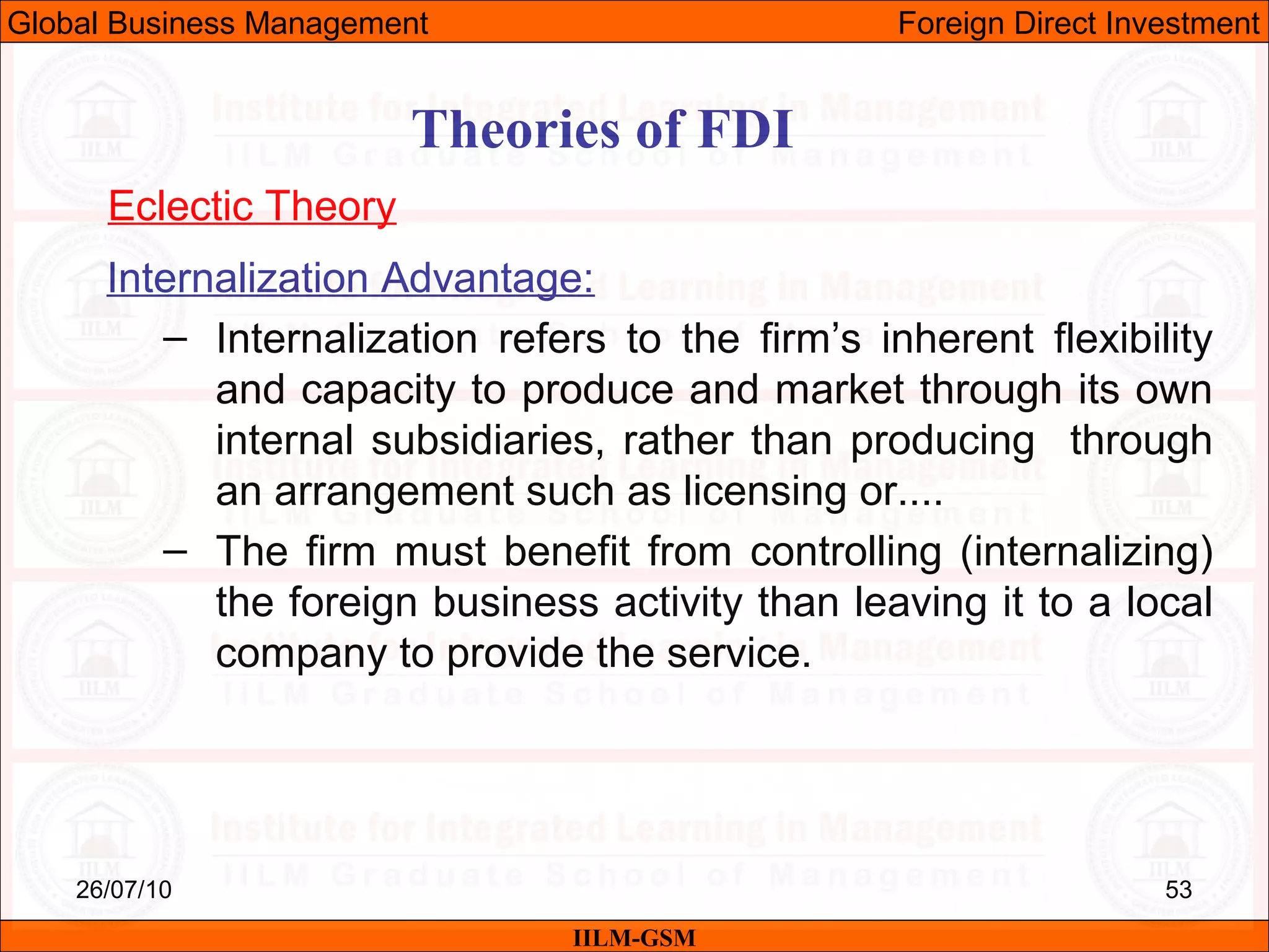26/07/10 53
Theories of FDI
Eclectic Theory
Internalization Advantage:
– Internalization refers to the firm’s inherent flexibility
and capacity to produce and market through its own
internal subsidiaries, rather than producing through
an arrangement such as licensing or....
– The firm must benefit from controlling (internalizing)
the foreign business activity than leaving it to a local
company to provide the service.
IILM-GSM
Global Business Management Foreign Direct Investment
 