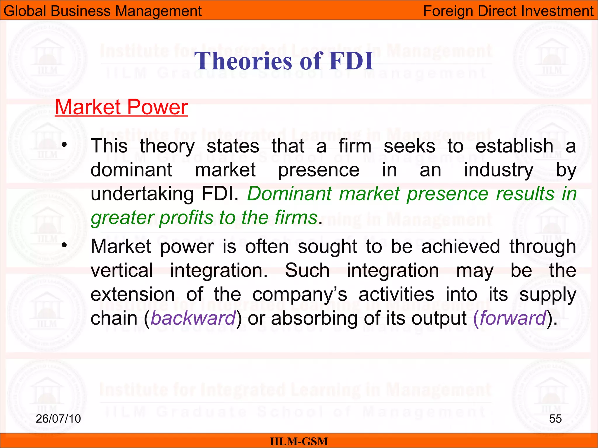 26/07/10 55
Theories of FDI
Market Power
• This theory states that a firm seeks to establish a
dominant market presence in an industry by
undertaking FDI. Dominant market presence results in
greater profits to the firms.
• Market power is often sought to be achieved through
vertical integration. Such integration may be the
extension of the company’s activities into its supply
chain (backward) or absorbing of its output (forward).
IILM-GSM
Global Business Management Foreign Direct Investment
 