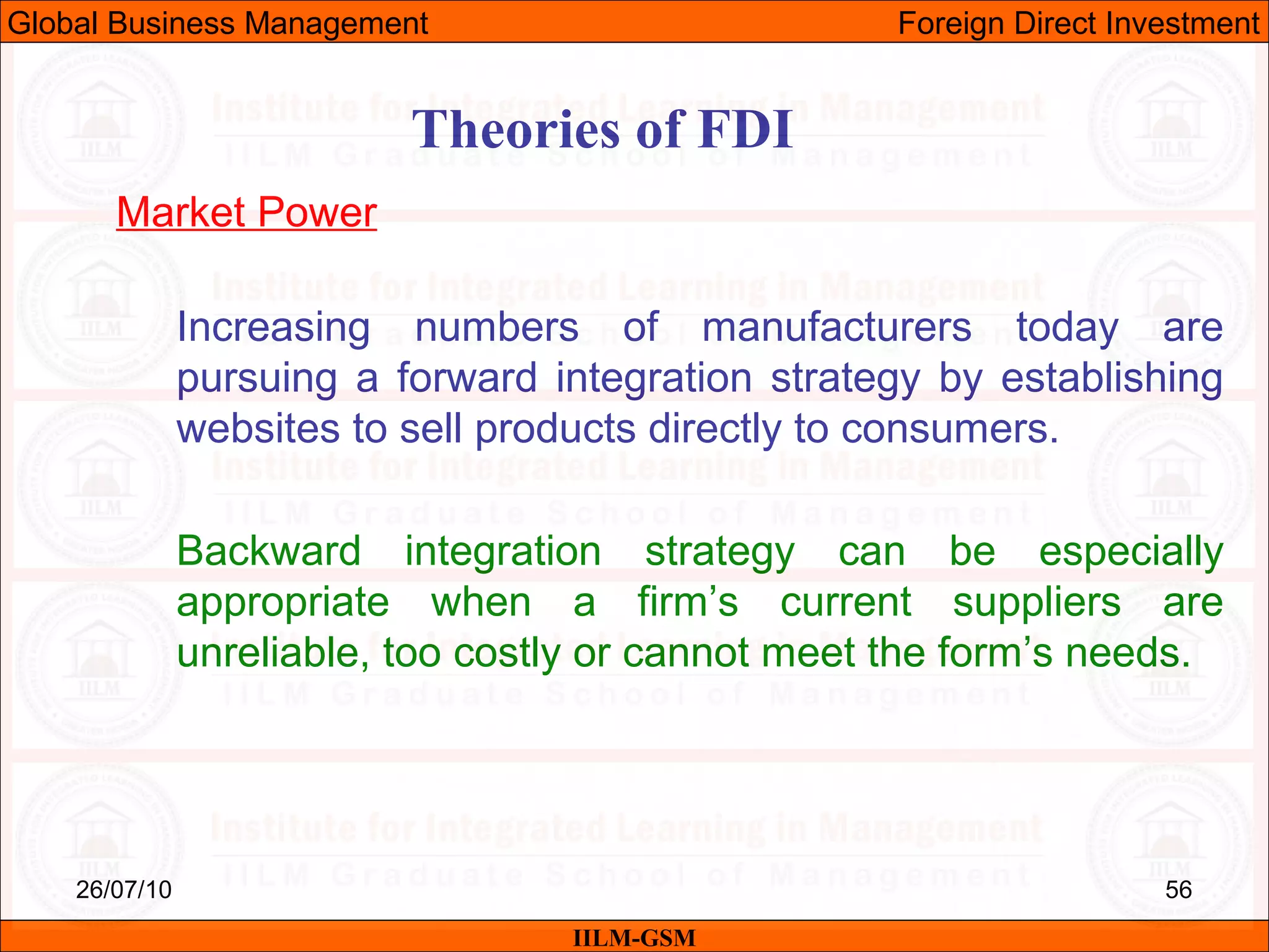 26/07/10 56
Theories of FDI
Market Power
Increasing numbers of manufacturers today are
pursuing a forward integration strategy by establishing
websites to sell products directly to consumers.
Backward integration strategy can be especially
appropriate when a firm’s current suppliers are
unreliable, too costly or cannot meet the form’s needs.
IILM-GSM
Global Business Management Foreign Direct Investment
 