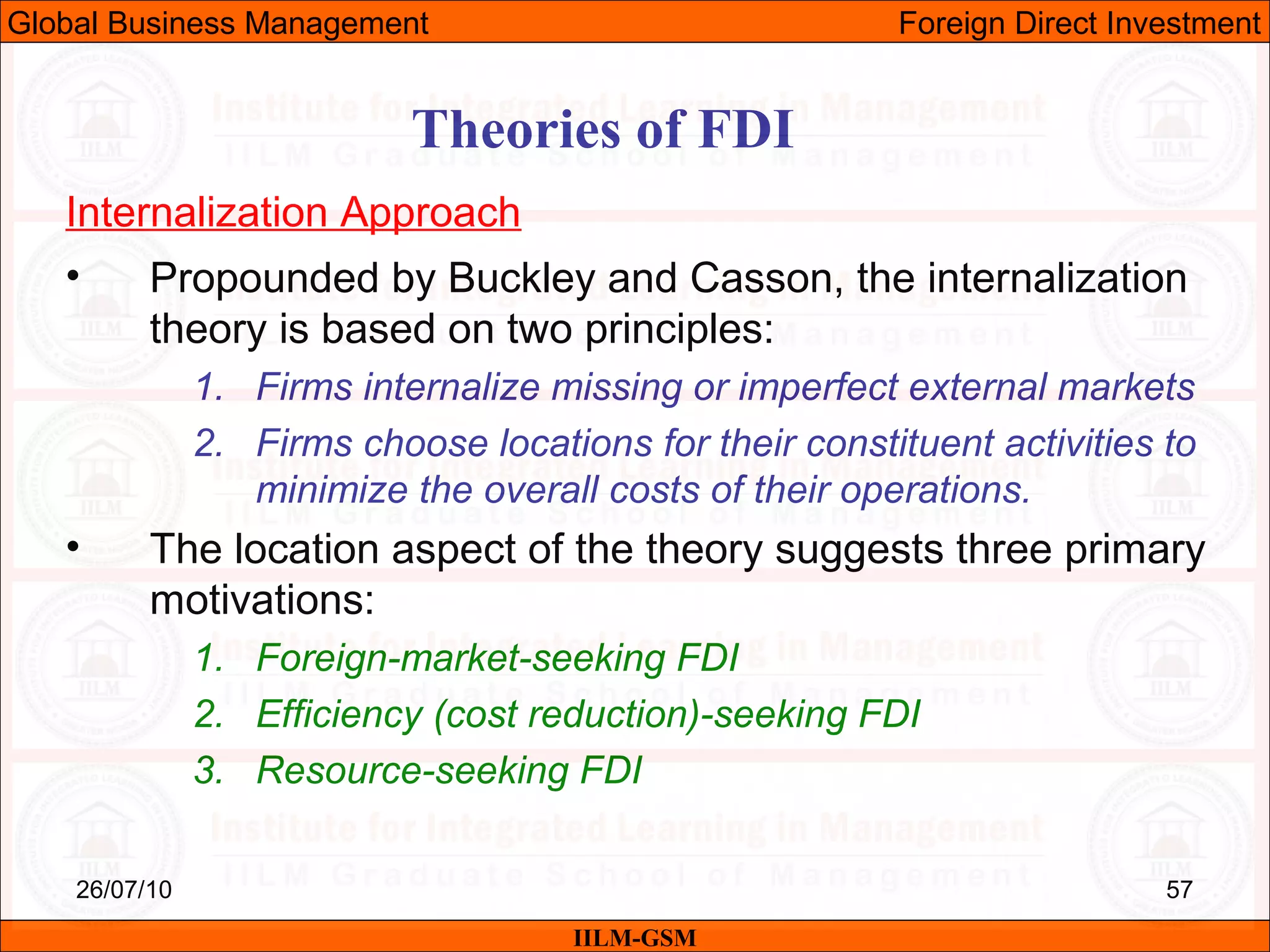 26/07/10 57
Theories of FDI
Internalization Approach
• Propounded by Buckley and Casson, the internalization
theory is based on two principles:
1. Firms internalize missing or imperfect external markets
2. Firms choose locations for their constituent activities to
minimize the overall costs of their operations.
• The location aspect of the theory suggests three primary
motivations:
1. Foreign-market-seeking FDI
2. Efficiency (cost reduction)-seeking FDI
3. Resource-seeking FDI
IILM-GSM
Global Business Management Foreign Direct Investment
 