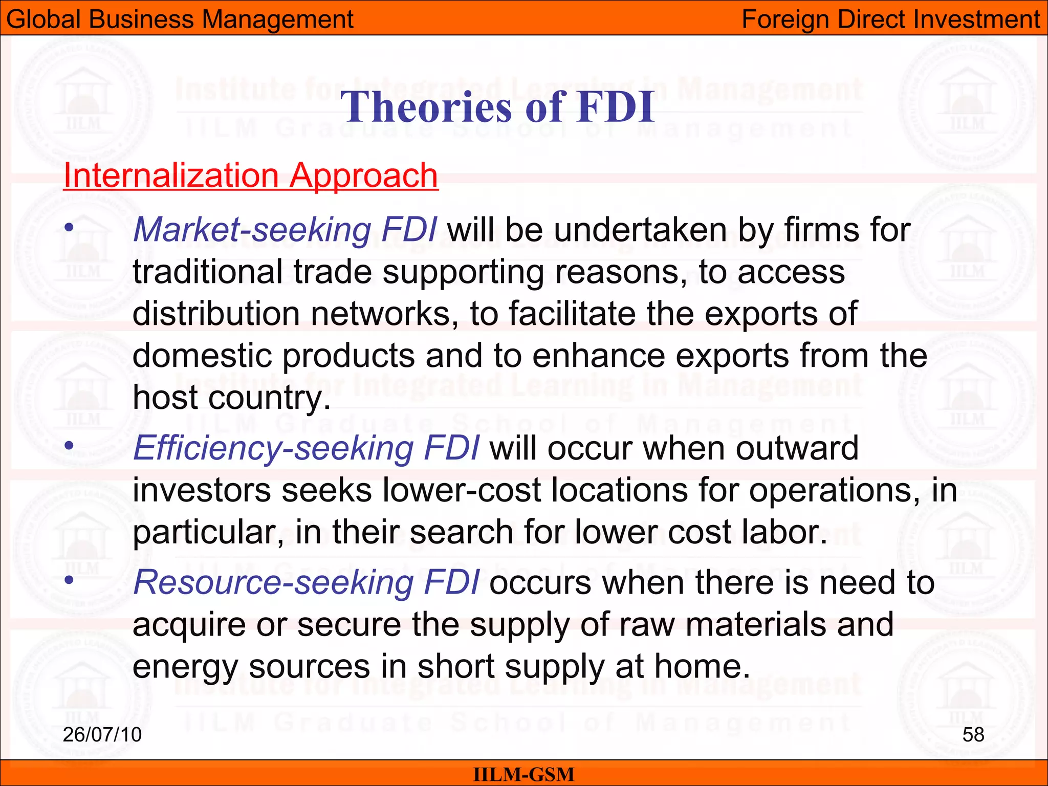 26/07/10 58
Theories of FDI
Internalization Approach
• Market-seeking FDI will be undertaken by firms for
traditional trade supporting reasons, to access
distribution networks, to facilitate the exports of
domestic products and to enhance exports from the
host country.
• Efficiency-seeking FDI will occur when outward
investors seeks lower-cost locations for operations, in
particular, in their search for lower cost labor.
• Resource-seeking FDI occurs when there is need to
acquire or secure the supply of raw materials and
energy sources in short supply at home.
IILM-GSM
Global Business Management Foreign Direct Investment
 