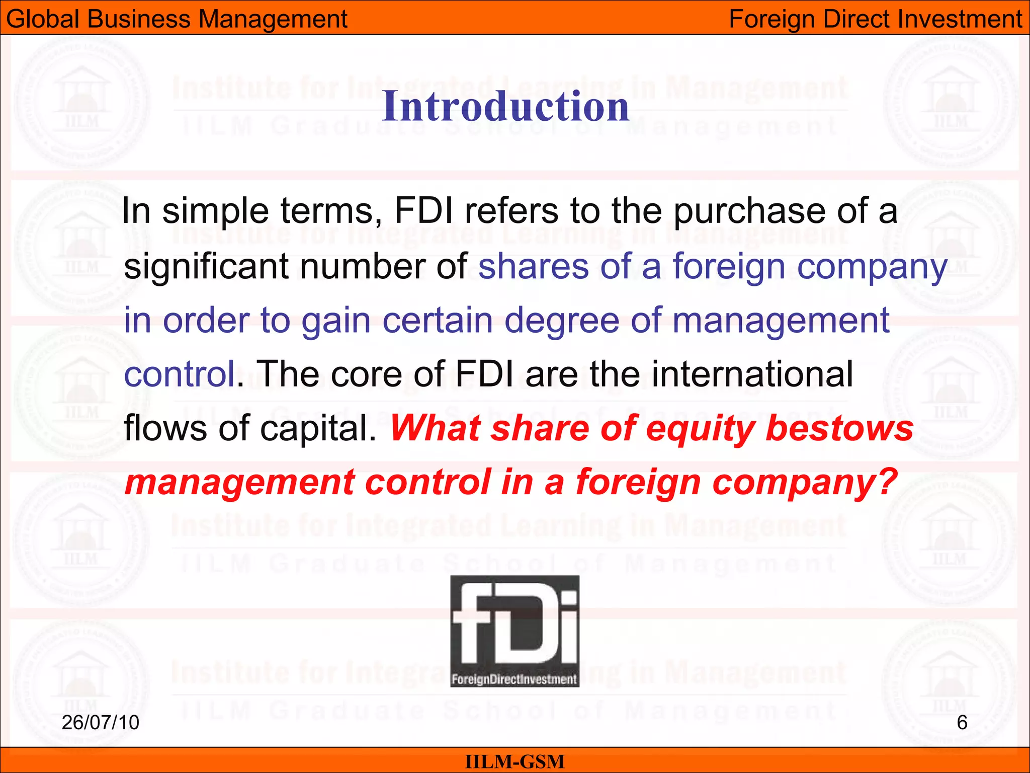 26/07/10 6
In simple terms, FDI refers to the purchase of a
significant number of shares of a foreign company
in order to gain certain degree of management
control. The core of FDI are the international
flows of capital. What share of equity bestows
management control in a foreign company?
Introduction
IILM-GSM
Global Business Management Foreign Direct Investment
 