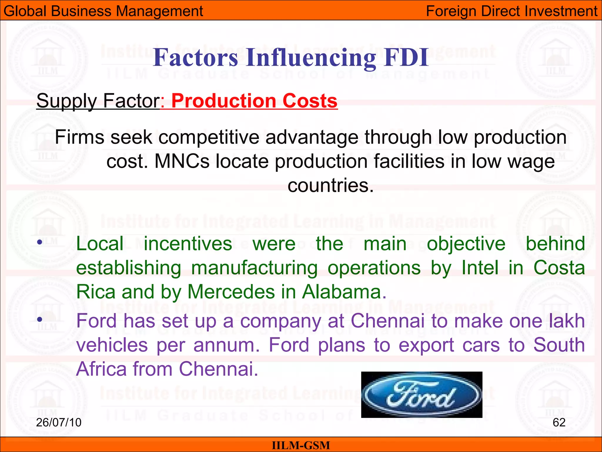 26/07/10 62
Factors Influencing FDI
Supply Factor: Production Costs
Firms seek competitive advantage through low production
cost. MNCs locate production facilities in low wage
countries.
• Local incentives were the main objective behind
establishing manufacturing operations by Intel in Costa
Rica and by Mercedes in Alabama.
• Ford has set up a company at Chennai to make one lakh
vehicles per annum. Ford plans to export cars to South
Africa from Chennai.
IILM-GSM
Global Business Management Foreign Direct Investment
 