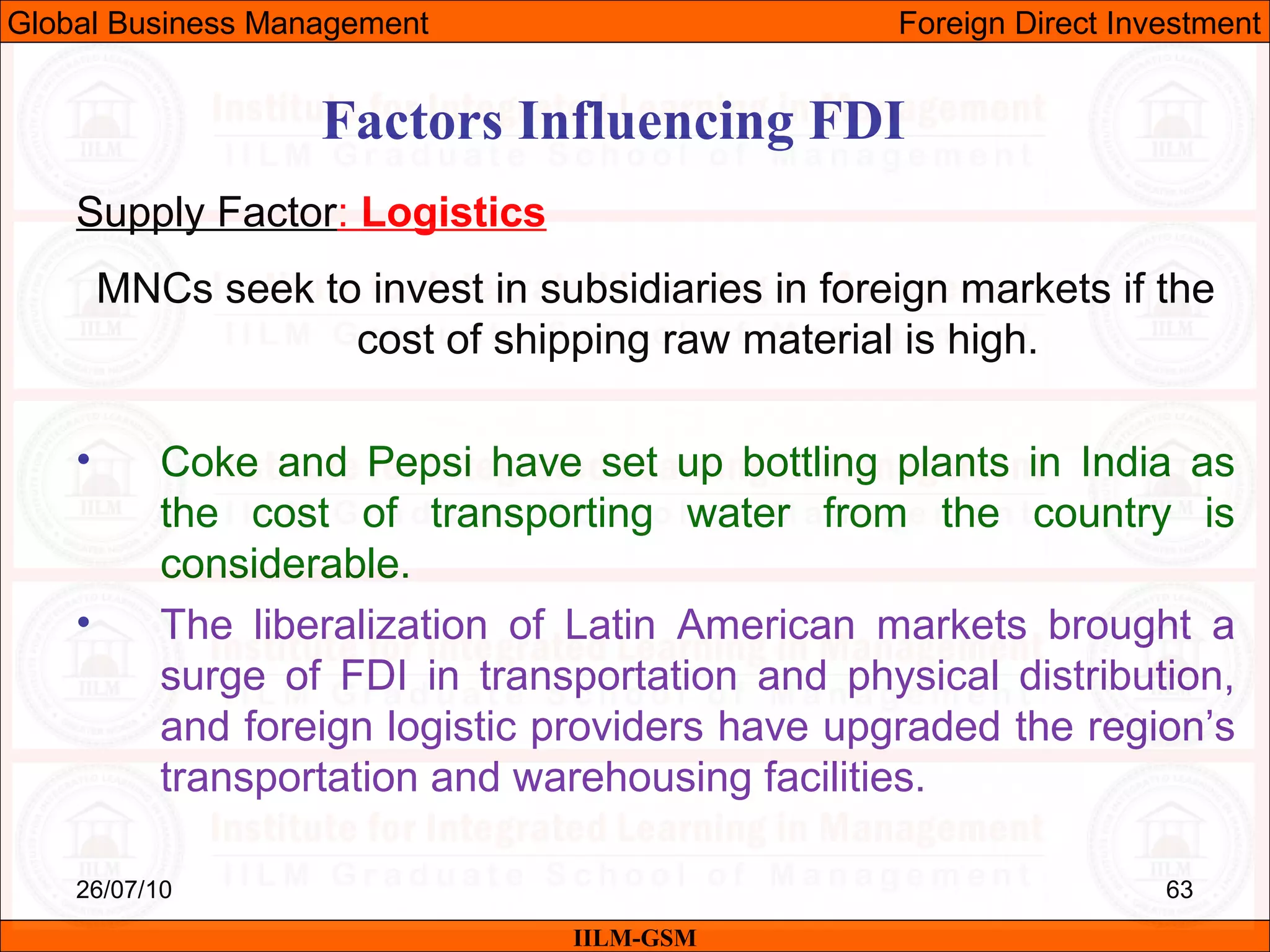 26/07/10 63
Factors Influencing FDI
Supply Factor: Logistics
MNCs seek to invest in subsidiaries in foreign markets if the
cost of shipping raw material is high.
• Coke and Pepsi have set up bottling plants in India as
the cost of transporting water from the country is
considerable.
• The liberalization of Latin American markets brought a
surge of FDI in transportation and physical distribution,
and foreign logistic providers have upgraded the region’s
transportation and warehousing facilities.
IILM-GSM
Global Business Management Foreign Direct Investment
 