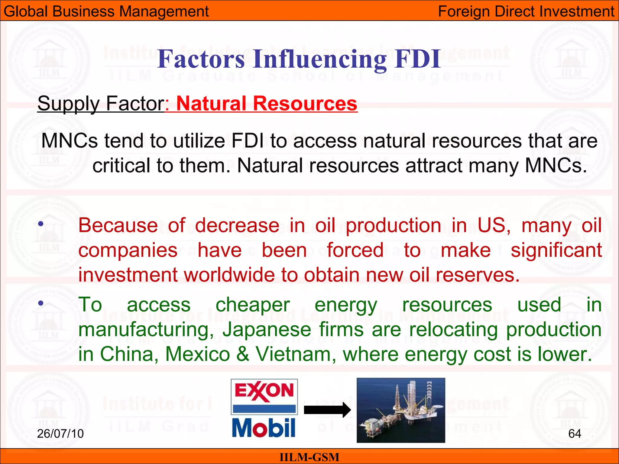 26/07/10 64
Factors Influencing FDI
Supply Factor: Natural Resources
MNCs tend to utilize FDI to access natural resources that are
critical to them. Natural resources attract many MNCs.
• Because of decrease in oil production in US, many oil
companies have been forced to make significant
investment worldwide to obtain new oil reserves.
• To access cheaper energy resources used in
manufacturing, Japanese firms are relocating production
in China, Mexico & Vietnam, where energy cost is lower.
IILM-GSM
Global Business Management Foreign Direct Investment
 