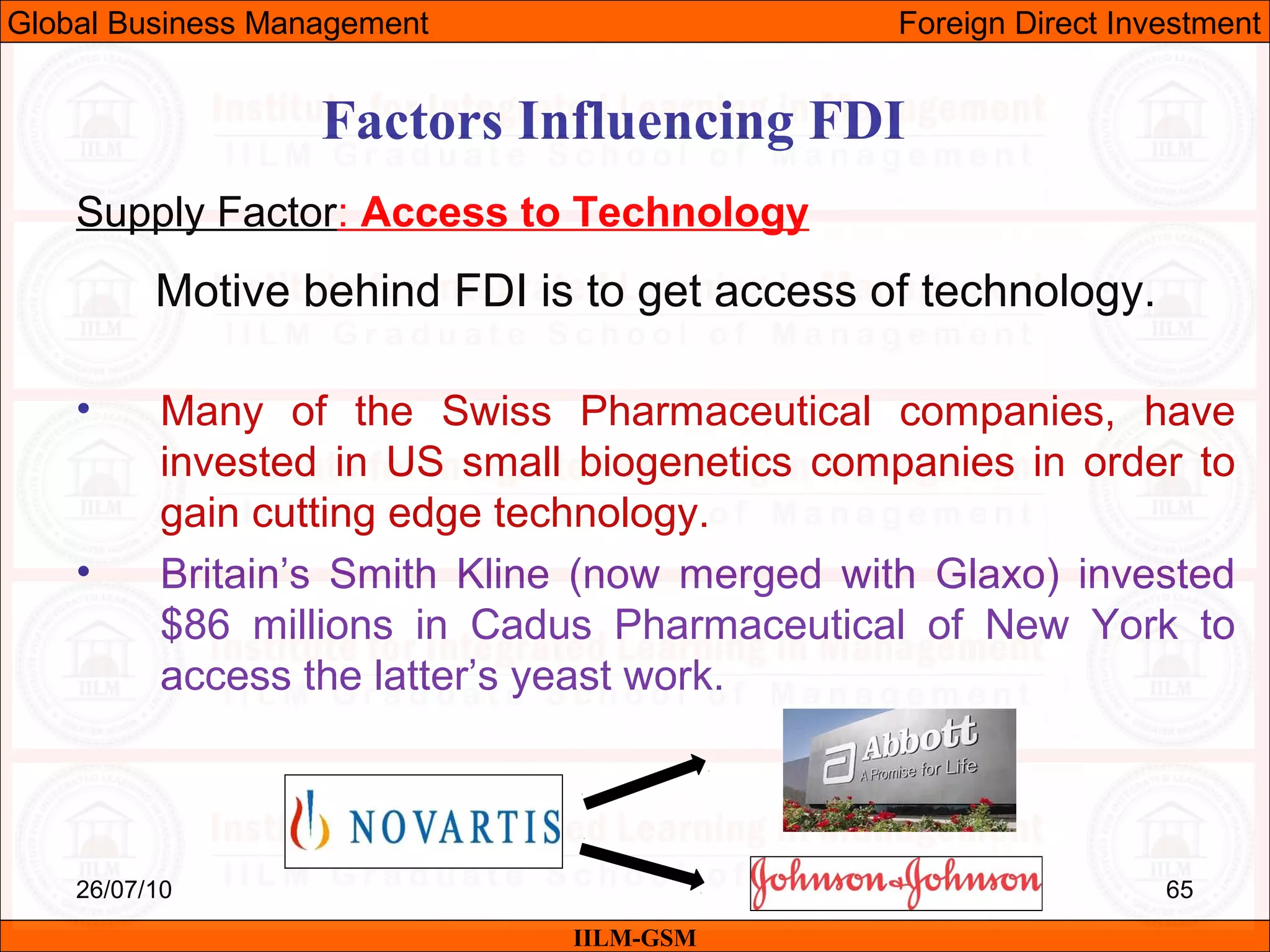 26/07/10 65
Factors Influencing FDI
Supply Factor: Access to Technology
Motive behind FDI is to get access of technology.
• Many of the Swiss Pharmaceutical companies, have
invested in US small biogenetics companies in order to
gain cutting edge technology.
• Britain’s Smith Kline (now merged with Glaxo) invested
$86 millions in Cadus Pharmaceutical of New York to
access the latter’s yeast work.
IILM-GSM
Global Business Management Foreign Direct Investment
 