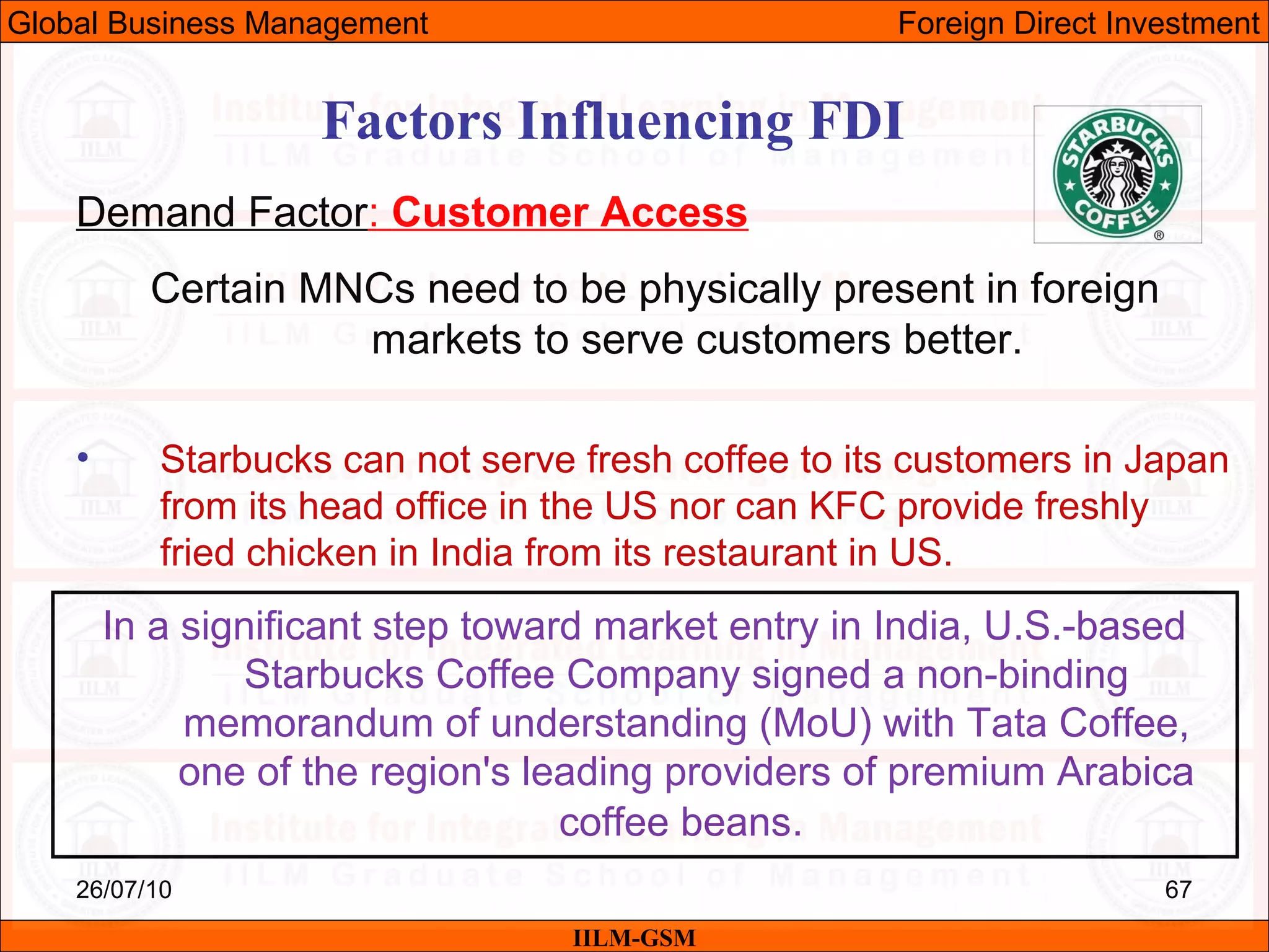 26/07/10 67
Factors Influencing FDI
Demand Factor: Customer Access
Certain MNCs need to be physically present in foreign
markets to serve customers better.
• Starbucks can not serve fresh coffee to its customers in Japan
from its head office in the US nor can KFC provide freshly
fried chicken in India from its restaurant in US.
IILM-GSM
Global Business Management Foreign Direct Investment
In a significant step toward market entry in India, U.S.-based
Starbucks Coffee Company signed a non-binding
memorandum of understanding (MoU) with Tata Coffee,
one of the region's leading providers of premium Arabica
coffee beans.
 