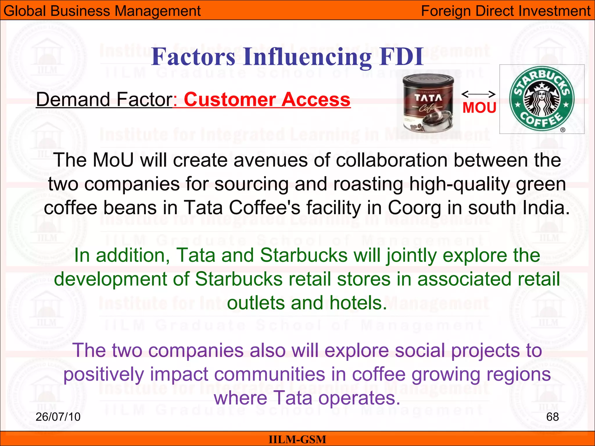 26/07/10 68
Factors Influencing FDI
Demand Factor: Customer Access
IILM-GSM
Global Business Management Foreign Direct Investment
The MoU will create avenues of collaboration between the
two companies for sourcing and roasting high-quality green
coffee beans in Tata Coffee's facility in Coorg in south India.
In addition, Tata and Starbucks will jointly explore the
development of Starbucks retail stores in associated retail
outlets and hotels.
The two companies also will explore social projects to
positively impact communities in coffee growing regions
where Tata operates.
MOU
 
