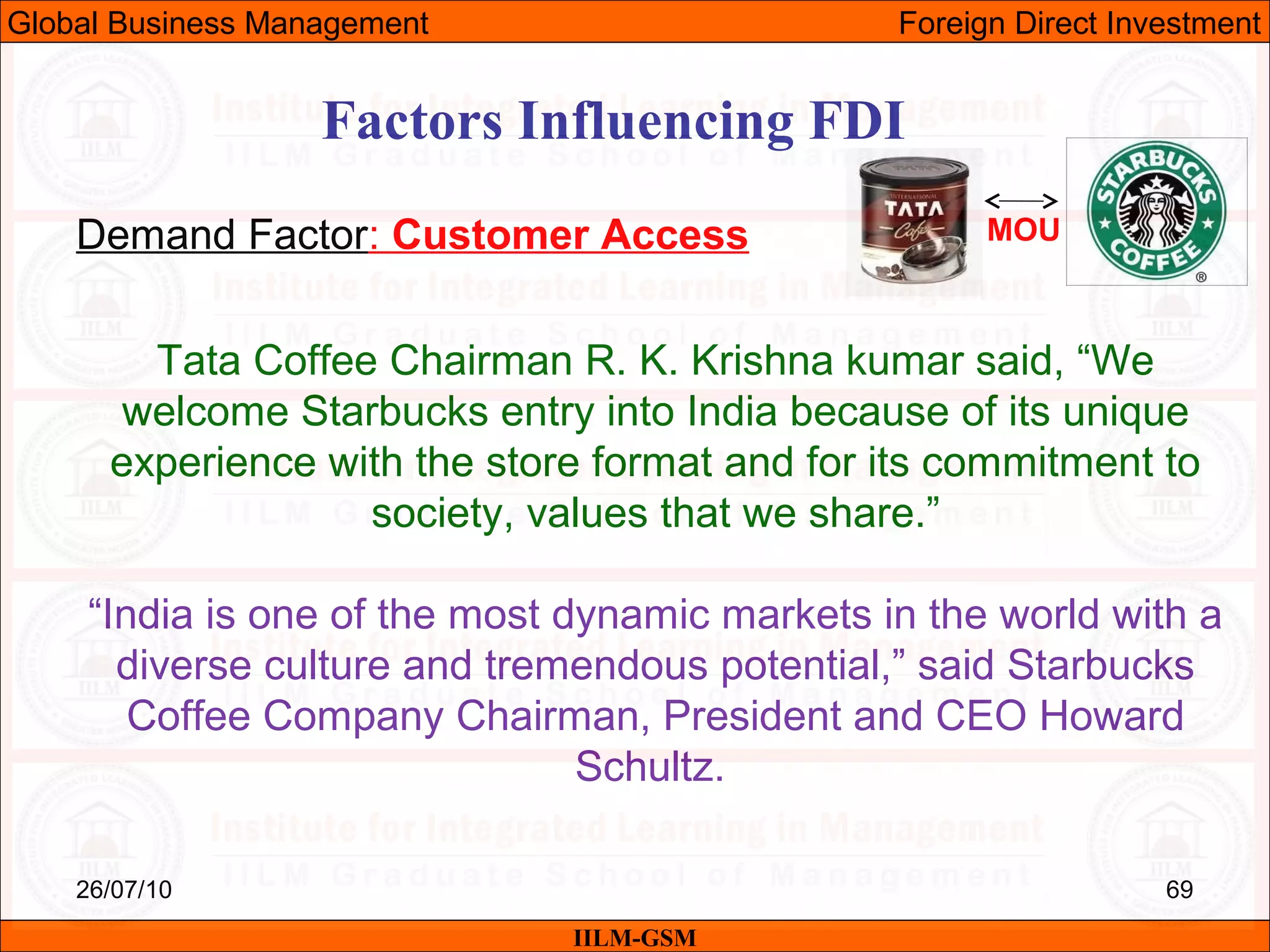 26/07/10 69
Factors Influencing FDI
Demand Factor: Customer Access
IILM-GSM
Global Business Management Foreign Direct Investment
Tata Coffee Chairman R. K. Krishna kumar said, “We
welcome Starbucks entry into India because of its unique
experience with the store format and for its commitment to
society, values that we share.”
“India is one of the most dynamic markets in the world with a
diverse culture and tremendous potential,” said Starbucks
Coffee Company Chairman, President and CEO Howard
Schultz.
MOU
 