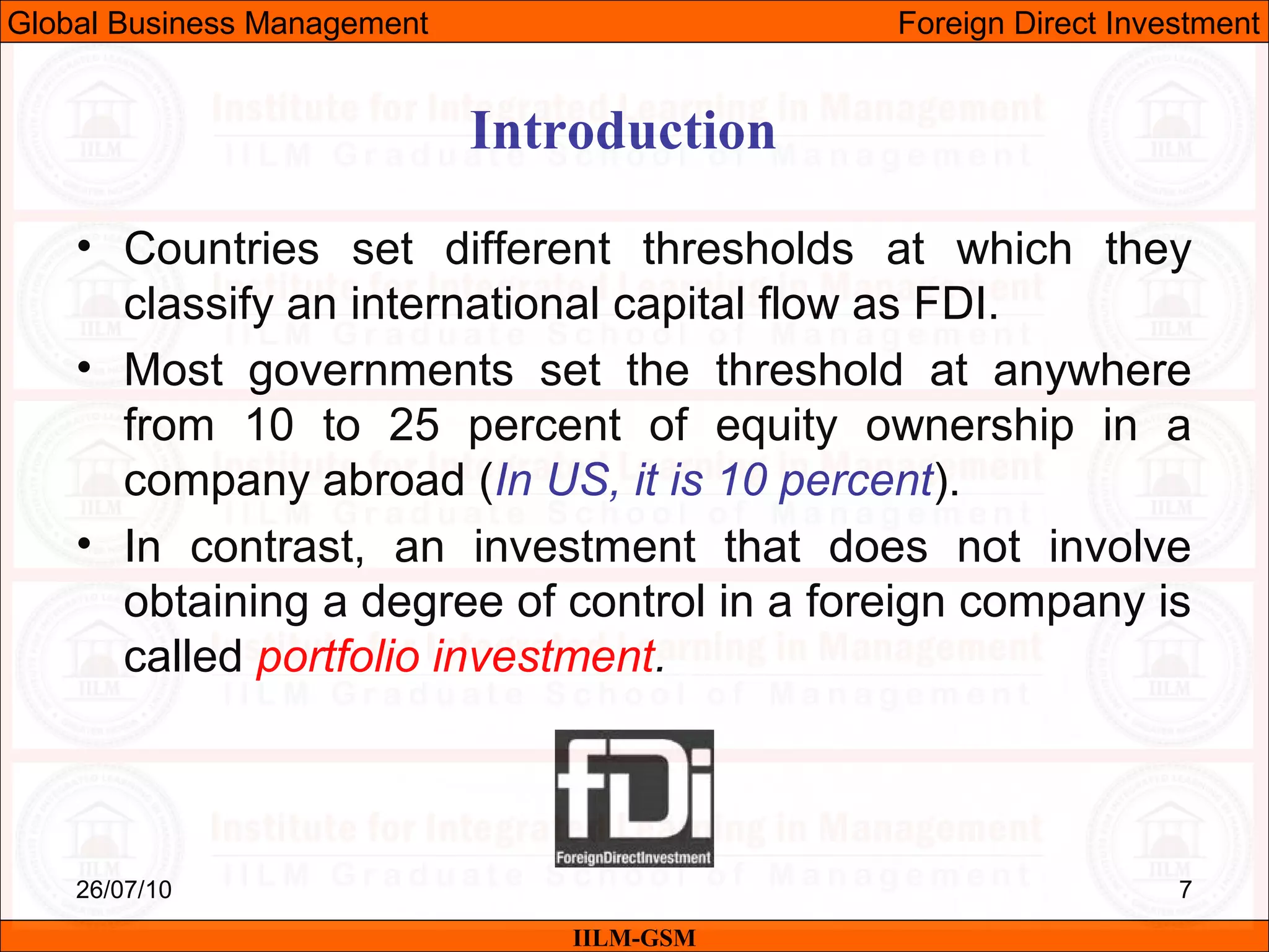 26/07/10 7
• Countries set different thresholds at which they
classify an international capital flow as FDI.
• Most governments set the threshold at anywhere
from 10 to 25 percent of equity ownership in a
company abroad (In US, it is 10 percent).
• In contrast, an investment that does not involve
obtaining a degree of control in a foreign company is
called portfolio investment.
Introduction
IILM-GSM
Global Business Management Foreign Direct Investment
 