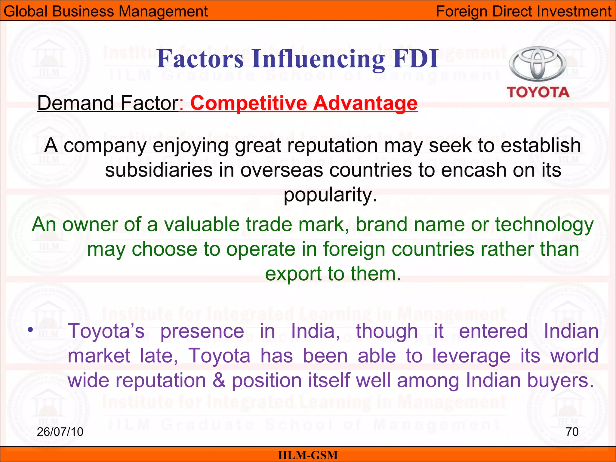 26/07/10 70
Factors Influencing FDI
Demand Factor: Competitive Advantage
A company enjoying great reputation may seek to establish
subsidiaries in overseas countries to encash on its
popularity.
An owner of a valuable trade mark, brand name or technology
may choose to operate in foreign countries rather than
export to them.
• Toyota’s presence in India, though it entered Indian
market late, Toyota has been able to leverage its world
wide reputation & position itself well among Indian buyers.
IILM-GSM
Global Business Management Foreign Direct Investment
 