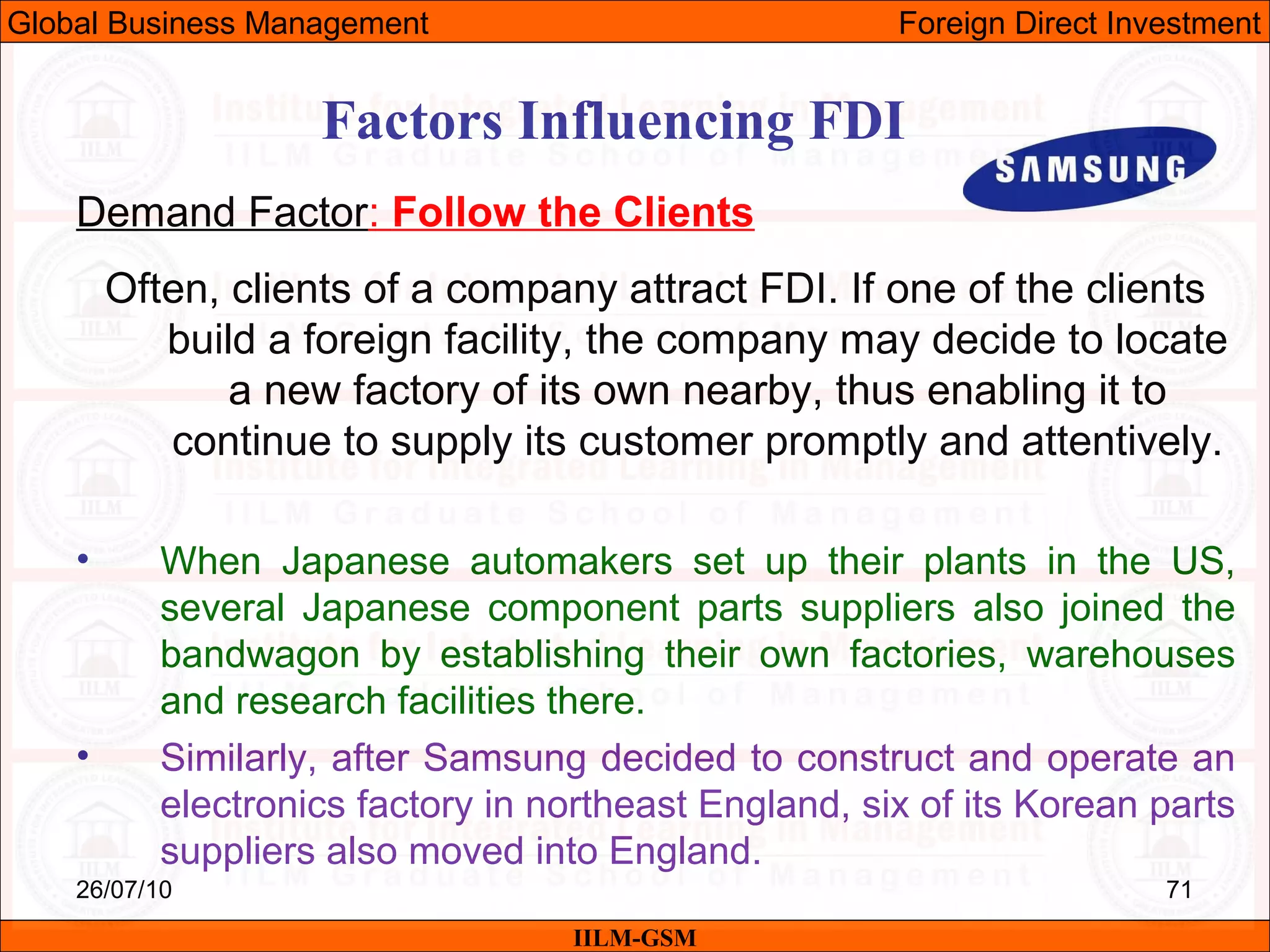 26/07/10 71
Factors Influencing FDI
Demand Factor: Follow the Clients
Often, clients of a company attract FDI. If one of the clients
build a foreign facility, the company may decide to locate
a new factory of its own nearby, thus enabling it to
continue to supply its customer promptly and attentively.
• When Japanese automakers set up their plants in the US,
several Japanese component parts suppliers also joined the
bandwagon by establishing their own factories, warehouses
and research facilities there.
• Similarly, after Samsung decided to construct and operate an
electronics factory in northeast England, six of its Korean parts
suppliers also moved into England.
IILM-GSM
Global Business Management Foreign Direct Investment
 