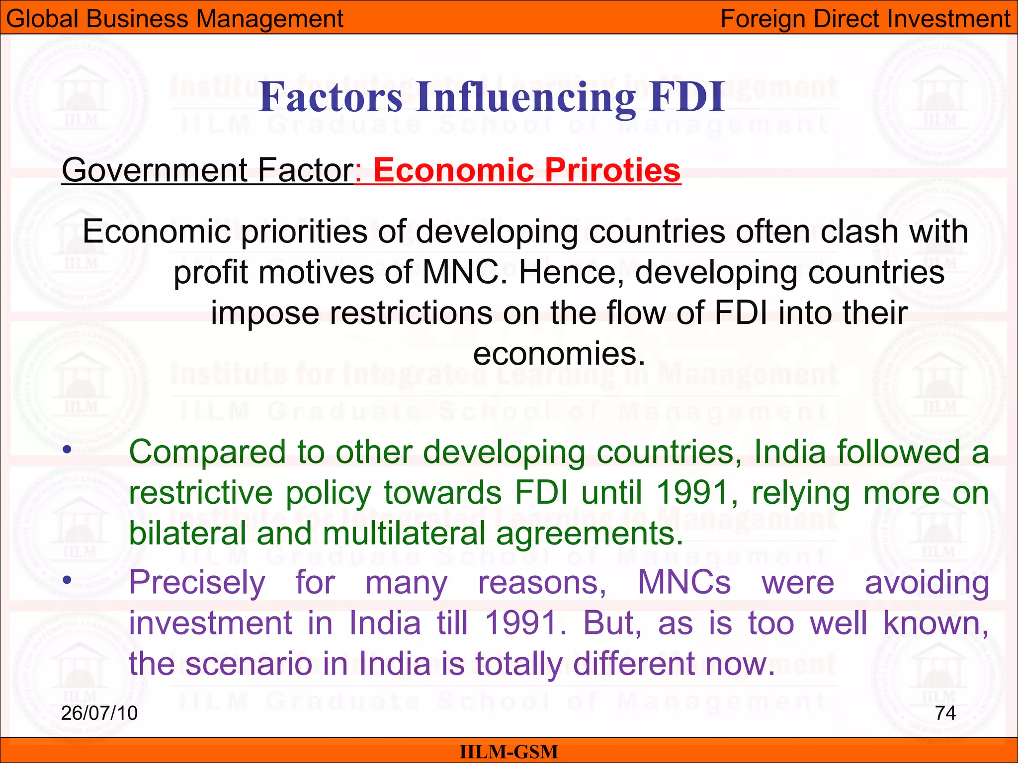 26/07/10 74
Factors Influencing FDI
Government Factor: Economic Priroties
Economic priorities of developing countries often clash with
profit motives of MNC. Hence, developing countries
impose restrictions on the flow of FDI into their
economies.
• Compared to other developing countries, India followed a
restrictive policy towards FDI until 1991, relying more on
bilateral and multilateral agreements.
• Precisely for many reasons, MNCs were avoiding
investment in India till 1991. But, as is too well known,
the scenario in India is totally different now.
IILM-GSM
Global Business Management Foreign Direct Investment
 