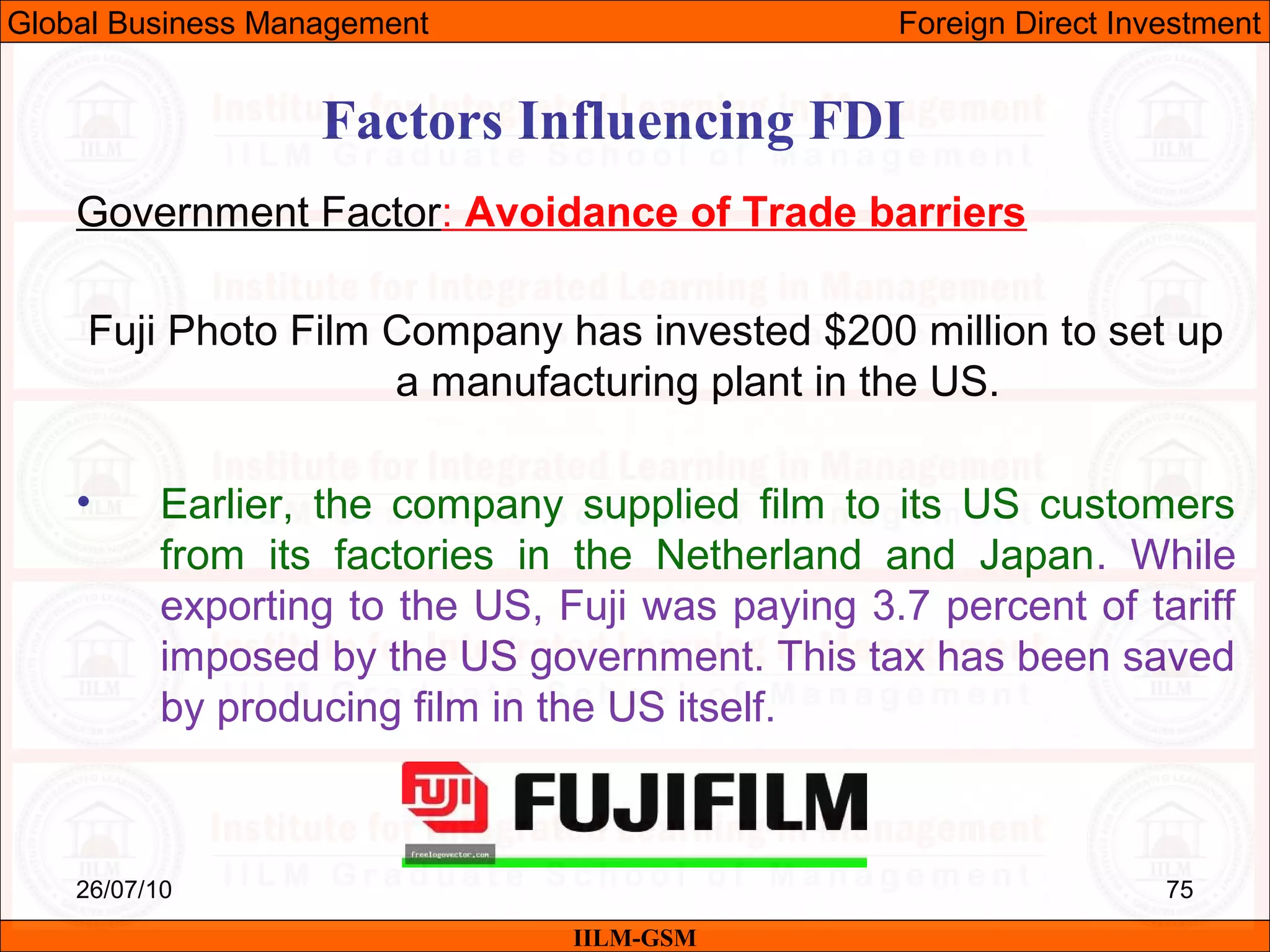 26/07/10 75
Factors Influencing FDI
Government Factor: Avoidance of Trade barriers
Fuji Photo Film Company has invested $200 million to set up
a manufacturing plant in the US.
• Earlier, the company supplied film to its US customers
from its factories in the Netherland and Japan. While
exporting to the US, Fuji was paying 3.7 percent of tariff
imposed by the US government. This tax has been saved
by producing film in the US itself.
IILM-GSM
Global Business Management Foreign Direct Investment
 