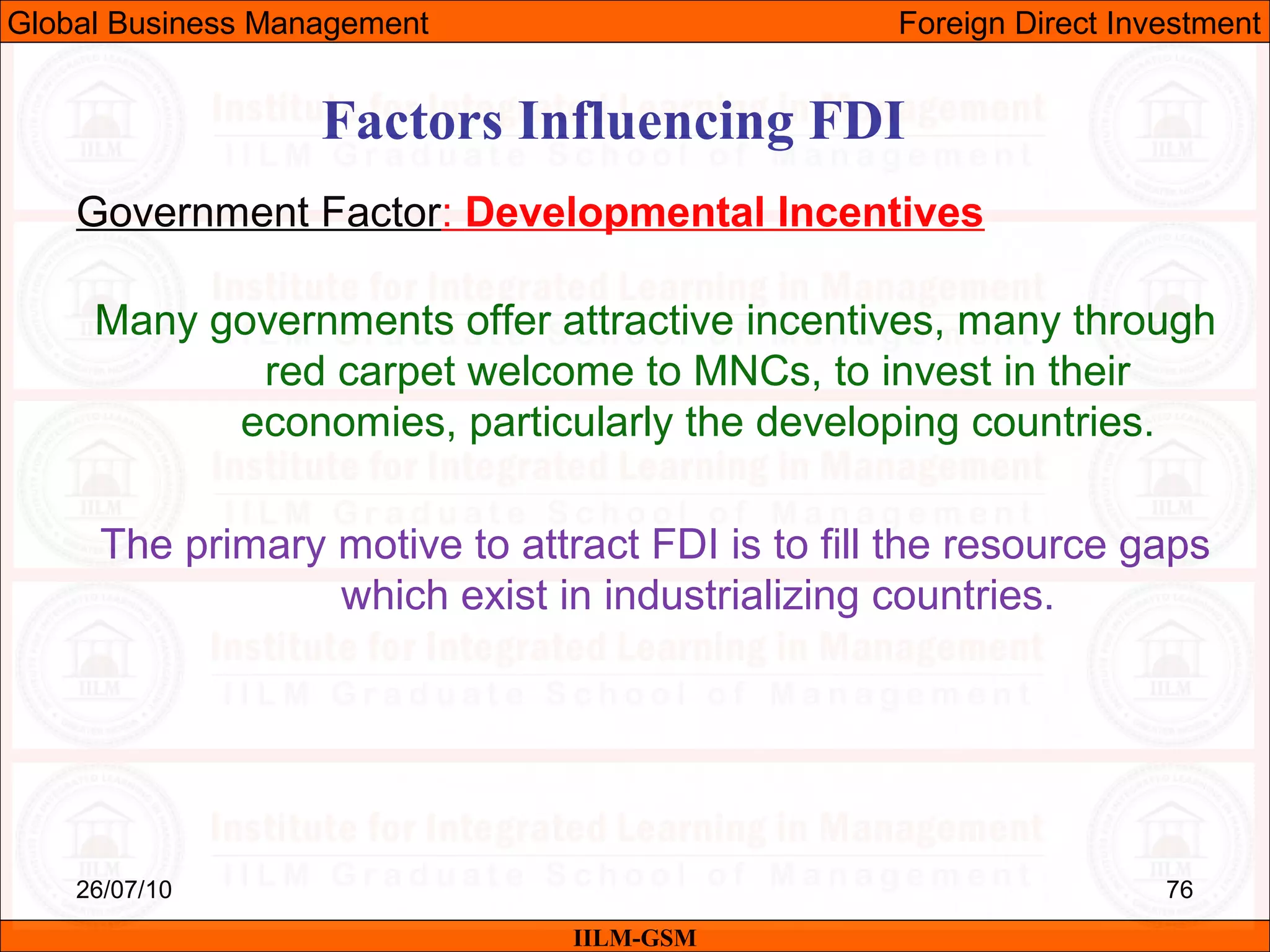 26/07/10 76
Factors Influencing FDI
Government Factor: Developmental Incentives
Many governments offer attractive incentives, many through
red carpet welcome to MNCs, to invest in their
economies, particularly the developing countries.
The primary motive to attract FDI is to fill the resource gaps
which exist in industrializing countries.
IILM-GSM
Global Business Management Foreign Direct Investment
 
