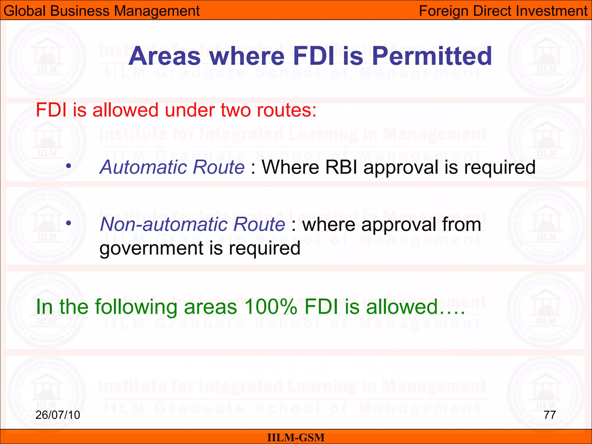 26/07/10 77
FDI is allowed under two routes:
• Automatic Route : Where RBI approval is required
• Non-automatic Route : where approval from
government is required
In the following areas 100% FDI is allowed….
Areas where FDI is Permitted
IILM-GSM
Global Business Management Foreign Direct Investment
 