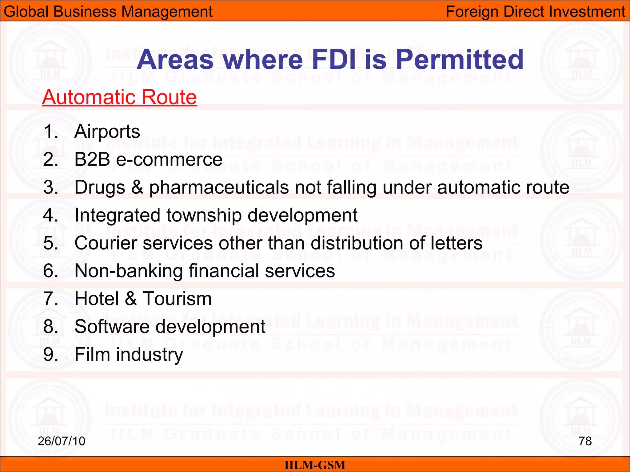 26/07/10 78
1. Airports
2. B2B e-commerce
3. Drugs & pharmaceuticals not falling under automatic route
4. Integrated township development
5. Courier services other than distribution of letters
6. Non-banking financial services
7. Hotel & Tourism
8. Software development
9. Film industry
Areas where FDI is Permitted
Automatic Route
IILM-GSM
Global Business Management Foreign Direct Investment
 