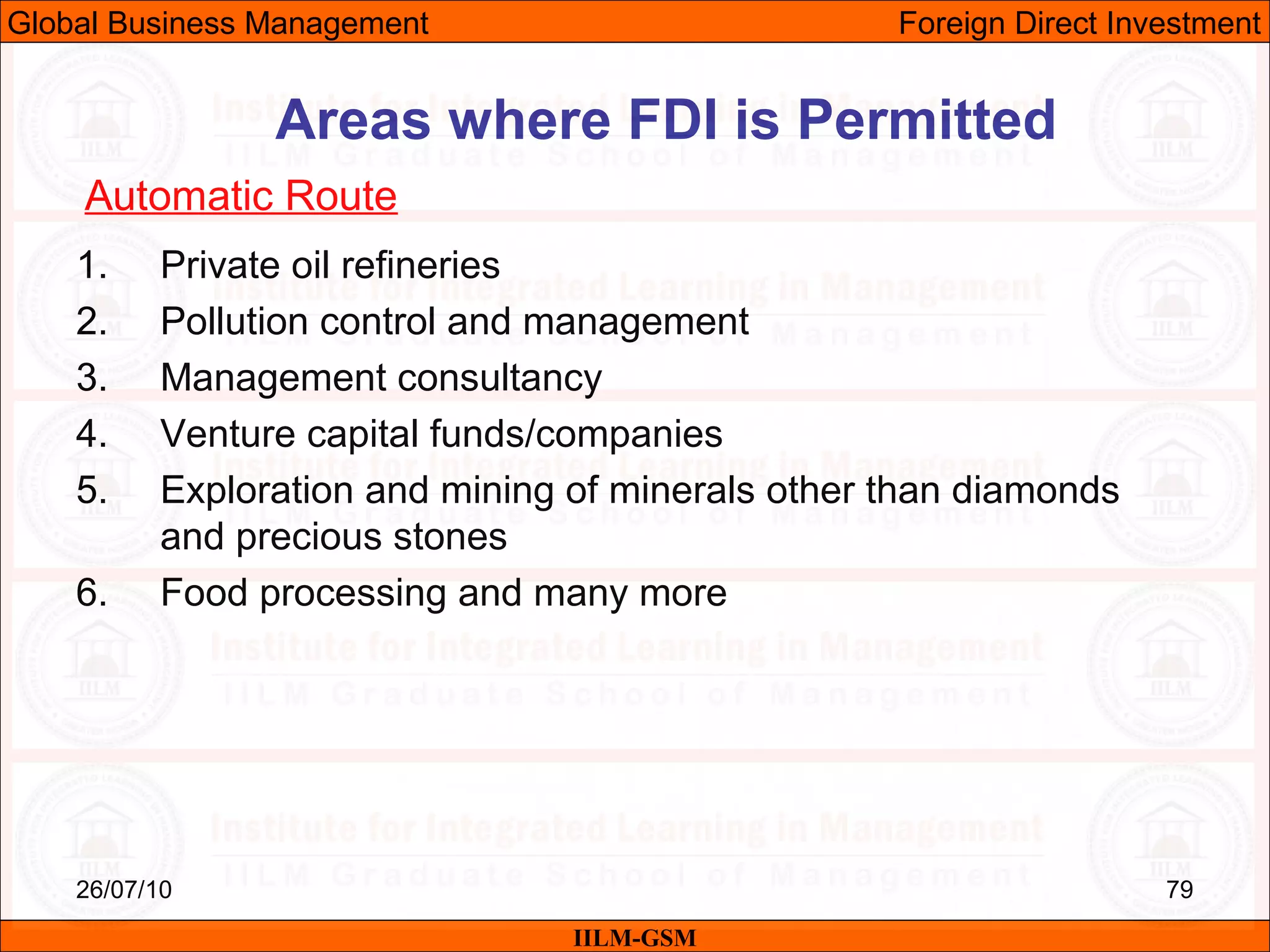 26/07/10 79
1. Private oil refineries
2. Pollution control and management
3. Management consultancy
4. Venture capital funds/companies
5. Exploration and mining of minerals other than diamonds
and precious stones
6. Food processing and many more
Areas where FDI is Permitted
Automatic Route
IILM-GSM
Global Business Management Foreign Direct Investment
 