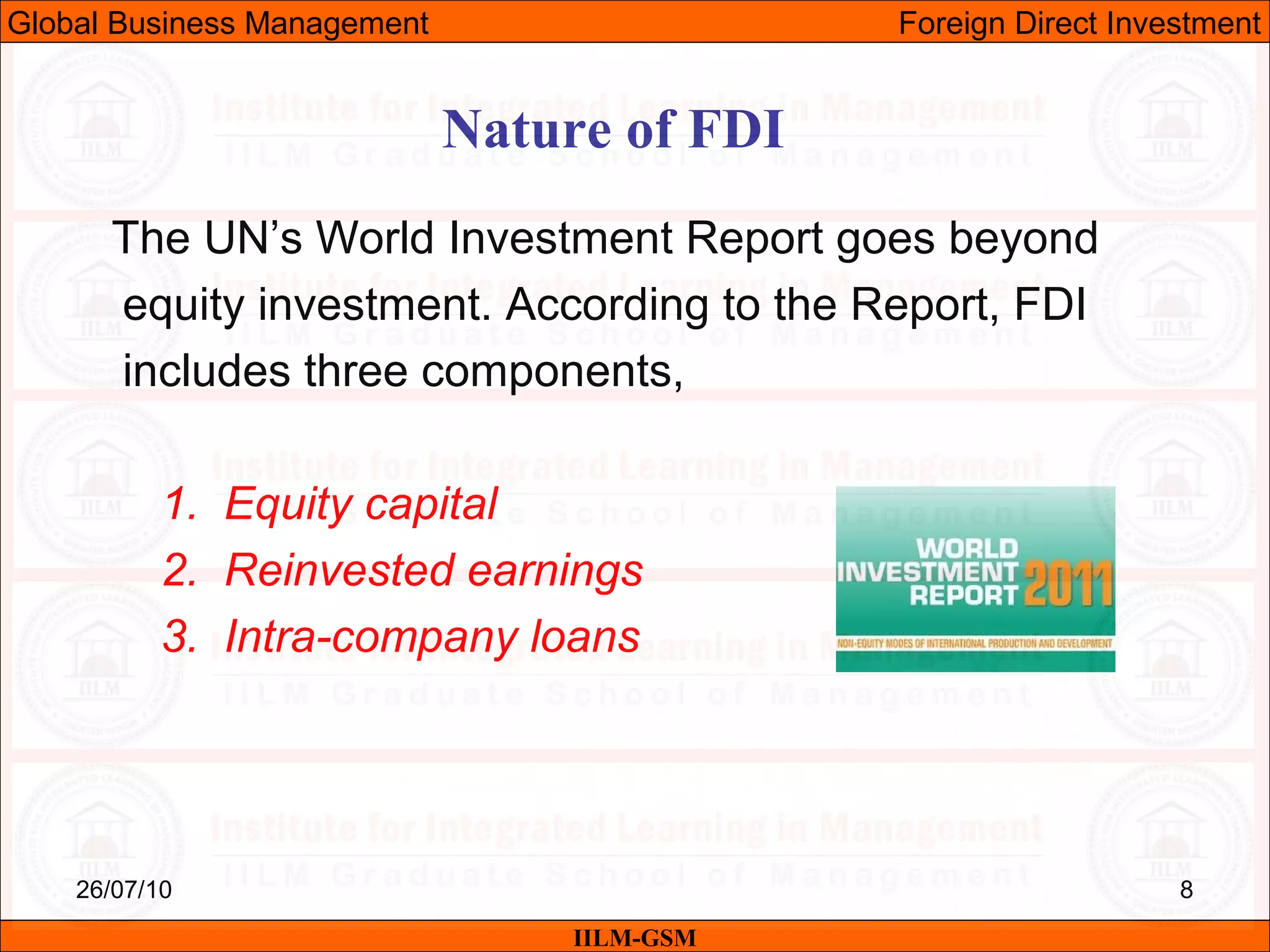 26/07/10 8
The UN’s World Investment Report goes beyond
equity investment. According to the Report, FDI
includes three components,
1. Equity capital
2. Reinvested earnings
3. Intra-company loans
Nature of FDI
IILM-GSM
Global Business Management Foreign Direct Investment
 