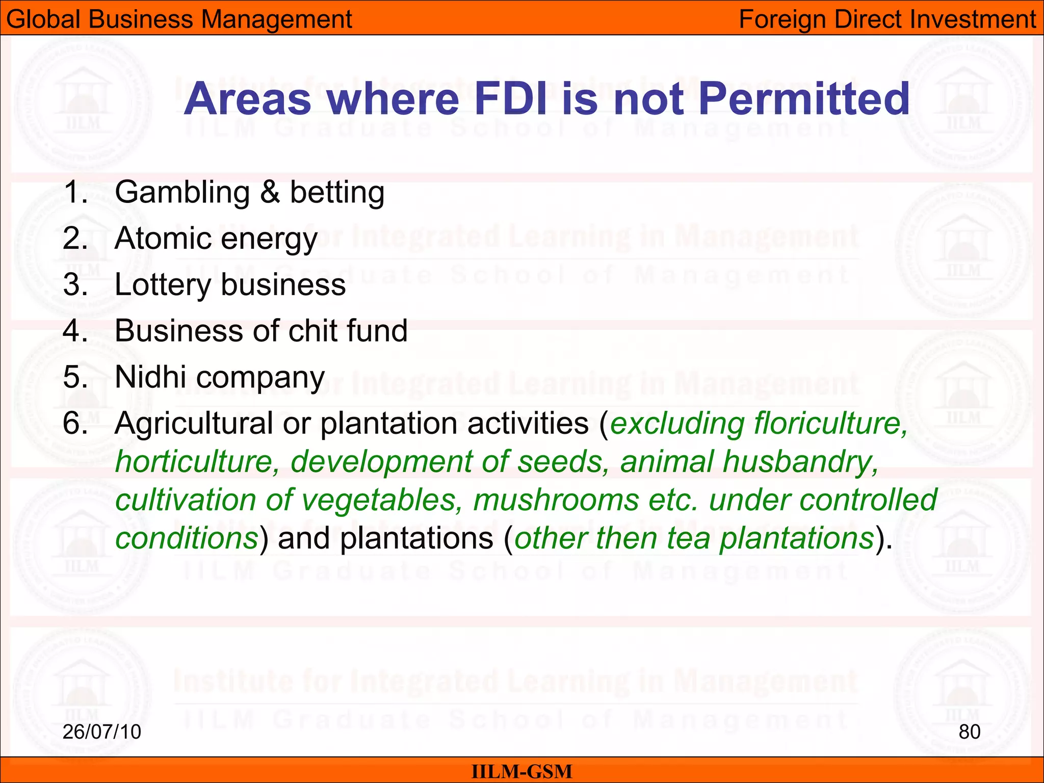26/07/10 80
1. Gambling & betting
2. Atomic energy
3. Lottery business
4. Business of chit fund
5. Nidhi company
6. Agricultural or plantation activities (excluding floriculture,
horticulture, development of seeds, animal husbandry,
cultivation of vegetables, mushrooms etc. under controlled
conditions) and plantations (other then tea plantations).
Areas where FDI is not Permitted
IILM-GSM
Global Business Management Foreign Direct Investment
 