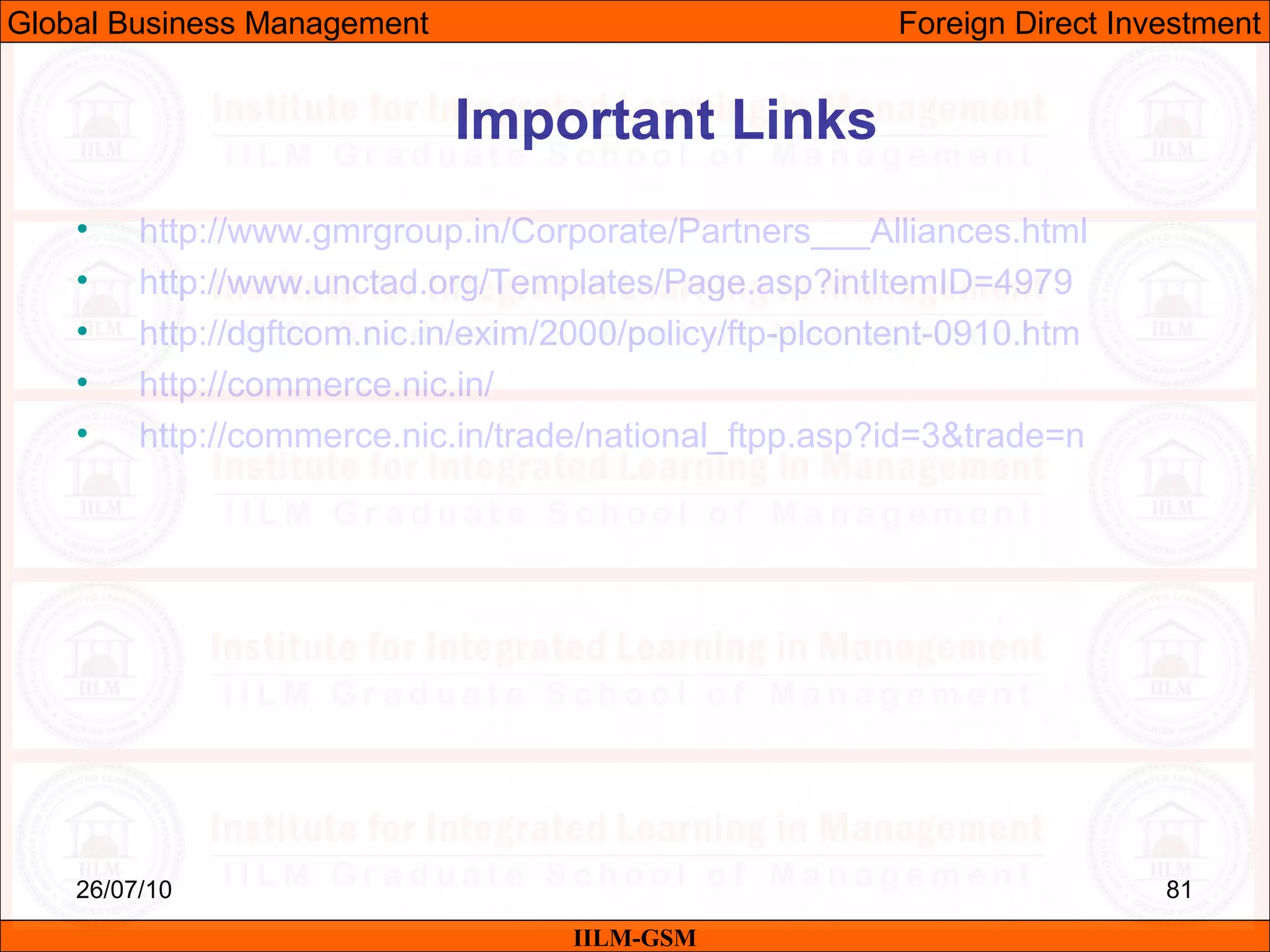 26/07/10 81
• http://www.gmrgroup.in/Corporate/Partners___Alliances.html
• http://www.unctad.org/Templates/Page.asp?intItemID=4979
• http://dgftcom.nic.in/exim/2000/policy/ftp-plcontent-0910.htm
• http://commerce.nic.in/
• http://commerce.nic.in/trade/national_ftpp.asp?id=3&trade=n
Important Links
IILM-GSM
Global Business Management Foreign Direct Investment
 