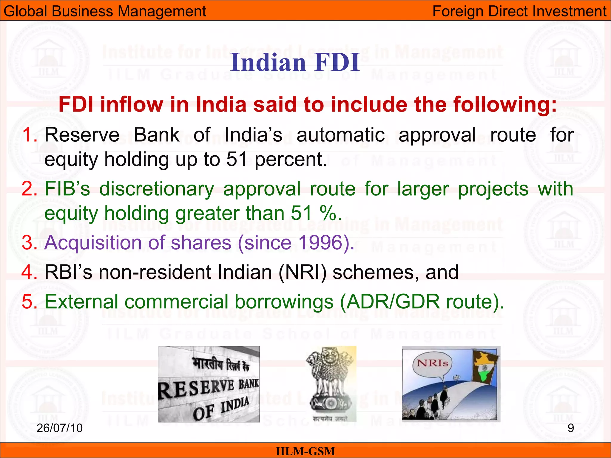 26/07/10 9
FDI inflow in India said to include the following:
1. Reserve Bank of India’s automatic approval route for
equity holding up to 51 percent.
2. FIB’s discretionary approval route for larger projects with
equity holding greater than 51 %.
3. Acquisition of shares (since 1996).
4. RBI’s non-resident Indian (NRI) schemes, and
5. External commercial borrowings (ADR/GDR route).
Indian FDI
IILM-GSM
Global Business Management Foreign Direct Investment
 