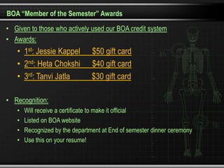 BOA “Member of the Semester” Awards
• Given to those who actively used our BOA credit system
• Awards:
   • 1st: Jessie Kappel         $50 gift card
   • 2nd: Heta Chokshi          $40 gift card
   • 3rd: Tanvi Jatla           $30 gift card

• Recognition:
   •   Will receive a certificate to make it official
   •   Listed on BOA website
   •   Recognized by the department at End of semester dinner ceremony
   •   Use this on your resume!
 