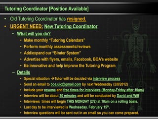 Tutoring Coordinator [Position Available]
• Old Tutoring Coordinator has resigned.
• URGENT NEED: New Tutoring Coordinator
   • What will you do?
       •   Make monthly “Tutoring Calendars”
       •   Perform monthly assessments/reviews
       •   Add/expand our “Binder System”
       •   Advertise with flyers, emails, Facebook, BOA’s website
       •   Be innovative and help improve the Tutoring Program
   – Details
       •   Special situation Tutor will be decided via interview process
       •   Send an email to boa.uic@gmail.com by next Wednesday (2/8/2012)
       •   Include your resume and free times for interviews (Monday-Friday after 10am)
       •   Interview will be about 30 minutes and will be conducted by David and Will
       •   Interviews times will begin THIS MONDAY (2/2) at 10am on a rolling basis.
       •   Last day to be interviewed is Wednesday, February 15th.
       •   Interview questions will be sent out in an email so you can come prepared.
 