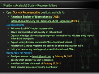[Positions Available] Society Representatives

• Open Society Representative positions available for:
   • American Society of Biomechanics (ASB)
   • International Society for Pharmaceutical Engineers (ISPE)
•   Job Requirements
     – Act as our local UIC chapter representative
     – Stay in communication with society on national level
     – Organize what type of events/topics/important information you will pass along to your
        fellow BIOE undergrads
     – Expand society/Increase membership/Advertise/Attract Interest
     – Register with Campus Programs and become an official organization at UIC
     – Hold your own society meetings and present information at GBMs
•   How to Apply For Position
     – Send your resume to boa.uic@gmail.com by February 24, 2012
     – Specify which society you wish to represent
     – Interviews will take place week of February 27, 2012
     – Same interview process as Tutoring Coordinator
 