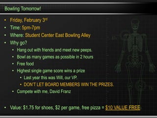 Bowling Tomorrow!

•   Friday, February 3rd
•   Time: 5pm-7pm
•   Where: Student Center East Bowling Alley
•   Why go?
    • Hang out with friends and meet new peeps.
    • Bowl as many games as possible in 2 hours
    • Free food
    • Highest single game score wins a prize
       • Last year this was Will, our VP.
       • DON’T LET BOARD MEMBERS WIN THE PRIZES.
    • Compete with me, David Franz


• Value: $1.75 for shoes, $2 per game, free pizza = $10 VALUE FREE
 