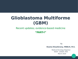 Glioblastoma Multiforme
(GBM)
Recent updates; evidence-based medicine
“PART-I”
By
Osama Elzaafarany, MBBcH, M.S.
Medical Oncology Registrar
KAUH – Jeddah, KSA.
March 2019
 