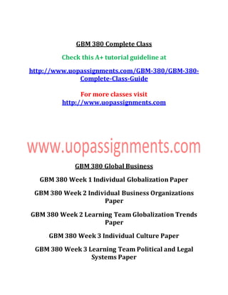 GBM 380 Complete Class
Check this A+ tutorial guideline at
http://www.uopassignments.com/GBM-380/GBM-380-
Complete-Class-Guide
For more classes visit
http://www.uopassignments.com
GBM 380 Global Business
GBM 380 Week 1 Individual Globalization Paper
GBM 380 Week 2 Individual Business Organizations
Paper
GBM 380 Week 2 Learning Team Globalization Trends
Paper
GBM 380 Week 3 Individual Culture Paper
GBM 380 Week 3 Learning Team Political and Legal
Systems Paper
 