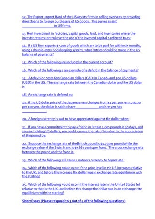 12. The Export-Import Bank of the US assists firms in selling overseas by providing
direct loans to foreign purchasers of US goods. This serves as a(n)
__________________ to US firms.

13. Real investment in factories, capital goods, land, and inventories where the
investor retains control over the use of the invested capital is referred to as:

14. If a US firm exports $7,000 of goods which are to be paid for within six months,
using a double-entry bookkeeping system, what entries should be made in the US
balance of payments?

15. Which of the following are included in the current account?

16. Which of the following is an example of a deficit in the balance of payments?

17. A television costs 600 Canadian dollars (CAD) in Canada and 500 US dollars
(USD) in the US. The exchange rate between the Canadian dollar and the US dollar
is:

18. An exchange rate is defined as:

19. If the US dollar price of the Japanese yen changes from $1 per 100 yen to $1.50
per 100 yen, the dollar is said to have _____________ and the yen has
______________.

20. A foreign currency is said to have appreciated against the dollar when:

21. If you have a commitment to pay a friend in Britain 1,000 pounds in 30 days, and
you are holding US dollars, you could remove the risk of loss due to the appreciation
of the pound by:

22. Suppose the exchange rate of the British pound is $1.75 per pound while the
exchange value of the Swiss franc is $0.667 cents per franc. The cross exchange rate
between the pound and the franc is:

23. Which of the following will cause a nation's currency to depreciate?

24. Which of the following would occur if the price level in the US increases relative
to the UK, and before this increase the dollar was in exchange rate equilibrium with
the sterling?

25. Which of the following would occur if the interest rate in the United States fell
relative to that in the UK, and before this change the dollar was in an exchange rate
equilibrium with the sterling?

Short Essay (Please respond to 3 out of 4 of the following questions:)
 