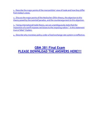 1. Describe the major points of the mercantilists’ view of trade and how they differ
from today’s views.

2. Discuss the major points of the Heckscher-Ohlin theory, the objection to this
theory posed by the Leontief paradox, and the counterargument to this objection.

3. “Using international trade theory, we can unambiguously state that the
imposition of a tariff imposes net losses to the imposing nation.” Is this statement
true or false? Explain.

4. Describe why monetary policy under a fixed exchange rate system is ineffective.




              GBM 381 Final Exam
     PLEASE DOWNLOAD THE ANSWERS HERE!!!
 