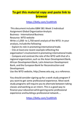To get this material copy and paste link to
browser
https://bitly.com/1oJKhVA
This document includes GBM 381 Week 5 Individual
Assignment Global OrganizationAnalysis
Business - InternationalBusiness
Resource: WTO website
Write a 1,050- to 1,750-word analysisof the WTO. In your
analysis, includethe following:
· Explainits role in promoting internationaltrade.
· Cite at least one recent example reflecting the
organization’sinvolvementin promoting international trade.
· Compare and contrast the role of the WTO with that of a
regional organization,such as the Asian DevelopmentBank,
African DevelopmentBank, Latin American Development
Bank, and the EuropeanBank for Reconstruction and
Development.
Use the WTO website, http://www.wto.org, as a reference.
You should consider signing up for a work study program if
you want to get some professional experience. Most work
study programs will require you to alternate between taking
classes and working as an intern. This is a good way to
finance your educationwhile gaining some professional
experience and buildinga professional network....
https://bitly.com/1oJKhVA
 
