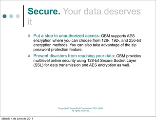 Secure. Your data deserves
                    it
                           Put a stop to unauthorized access: GBM supports AES
                            encryption where you can choose from 128-, 192-, and 256-bit
                            encryption methods. You can also take advantage of the zip
                            password protection feature.
                           Prevent disasters from reaching your data: GBM provides
                            multilevel online security using 128-bit Secure Socket Layer
                            (SSL) for data transmission and AES encryption as well.




                                          Copyright© Genie-Soft Corporation 2001-2008.
                                                      All rights reserved.


sábado 4 de junio de 2011
 