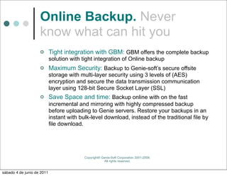 Online Backup. Never
                    know what can hit you
                           Tight integration with GBM: GBM offers the complete backup
                            solution with tight integration of Online backup
                           Maximum Security: Backup to Genie-soft’s secure offsite
                            storage with multi-layer security using 3 levels of (AES)
                            encryption and secure the data transmission communication
                            layer using 128-bit Secure Socket Layer (SSL)
                           Save Space and time: Backup online with on the fast
                            incremental and mirroring with highly compressed backup
                            before uploading to Genie servers. Restore your backups in an
                            instant with bulk-level download, instead of the traditional file by
                            file download.




                                           Copyright© Genie-Soft Corporation 2001-2008.
                                                       All rights reserved.


sábado 4 de junio de 2011
 