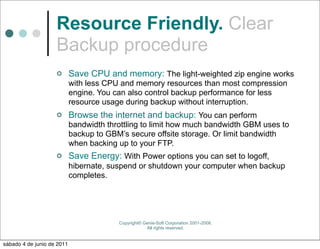Resource Friendly. Clear
                    Backup procedure
                           Save CPU and memory: The light-weighted zip engine works
                            with less CPU and memory resources than most compression
                            engine. You can also control backup performance for less
                            resource usage during backup without interruption.
                           Browse the internet and backup: You can perform
                            bandwidth throttling to limit how much bandwidth GBM uses to
                            backup to GBM’s secure offsite storage. Or limit bandwidth
                            when backing up to your FTP.
                           Save Energy: With Power options you can set to logoff,
                            hibernate, suspend or shutdown your computer when backup
                            completes.




                                         Copyright© Genie-Soft Corporation 2001-2008.
                                                     All rights reserved.


sábado 4 de junio de 2011
 
