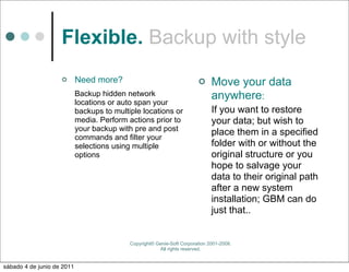 Flexible. Backup with style
                           Need more?                                        Move your data
                            Backup hidden network                              anywhere:
                            locations or auto span your
                            backups to multiple locations or                   If you want to restore
                            media. Perform actions prior to                    your data; but wish to
                            your backup with pre and post                      place them in a specified
                            commands and filter your
                            selections using multiple                          folder with or without the
                            options                                            original structure or you
                                                                               hope to salvage your
                                                                               data to their original path
                                                                               after a new system
                                                                               installation; GBM can do
                                                                               just that..


                                            Copyright© Genie-Soft Corporation 2001-2008.
                                                        All rights reserved.


sábado 4 de junio de 2011
 