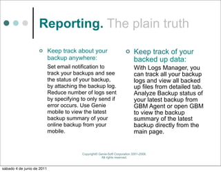 Reporting. The plain truth
                           Keep track about your                           Keep track of your
                            backup anywhere:                                 backed up data:
                            Set email notification to                        With Logs Manager, you
                            track your backups and see                       can track all your backup
                            the status of your backup,                       logs and view all backed
                            by attaching the backup log.                     up files from detailed tab.
                            Reduce number of logs sent                       Analyze Backup status of
                            by specifying to only send if                    your latest backup from
                            error occurs. Use Genie                          GBM Agent or open GBM
                            mobile to view the latest                        to view the backup
                            backup summary of your                           summary of the latest
                            online backup from your                          backup directly from the
                            mobile.                                          main page.


                                          Copyright© Genie-Soft Corporation 2001-2008.
                                                      All rights reserved.


sábado 4 de junio de 2011
 