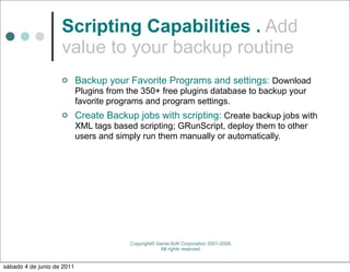 Scripting Capabilities . Add
                    value to your backup routine
                           Backup your Favorite Programs and settings: Download
                            Plugins from the 350+ free plugins database to backup your
                            favorite programs and program settings.
                           Create Backup jobs with scripting: Create backup jobs with
                            XML tags based scripting; GRunScript, deploy them to other
                            users and simply run them manually or automatically.




                                         Copyright© Genie-Soft Corporation 2001-2008.
                                                     All rights reserved.


sábado 4 de junio de 2011
 