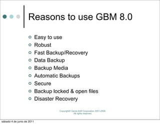 Reasons to use GBM 8.0
                           Easy to use
                           Robust
                           Fast Backup/Recovery
                           Data Backup
                           Backup Media
                           Automatic Backups
                           Secure
                           Backup locked & open files
                           Disaster Recovery

                                      Copyright© Genie-Soft Corporation 2001-2008.
                                                  All rights reserved.


sábado 4 de junio de 2011
 