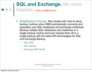 SQL and Exchange. No more
                    hassles **Only in GBM Server

                           Simplification is the key: Why hassle with hard to setup
                            backup routines when GBM automatically connects and
                            populates your SQL databases and exchange mailboxes.
                            Backup multiple SQL databases and mailboxes in a
                            single backup routine and even include them all in a
                            single backup with the latest API technologies for SQL
                            and Exchange Backup.
                               SQL 2008
                               SQL Express
                               Exchange 2007 64 Bit




                                           Copyright© Genie-Soft Corporation 2001-2008.
                                                       All rights reserved.


sábado 4 de junio de 2011
 