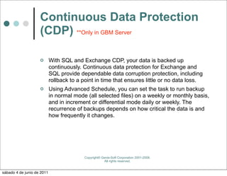 Continuous Data Protection
                    (CDP) **Only in GBM Server

                           With SQL and Exchange CDP, your data is backed up
                            continuously. Continuous data protection for Exchange and
                            SQL provide dependable data corruption protection, including
                            rollback to a point in time that ensures little or no data loss.
                           Using Advanced Schedule, you can set the task to run backup
                            in normal mode (all selected files) on a weekly or monthly basis,
                            and in increment or differential mode daily or weekly. The
                            recurrence of backups depends on how critical the data is and
                            how frequently it changes.




                                          Copyright© Genie-Soft Corporation 2001-2008.
                                                      All rights reserved.


sábado 4 de junio de 2011
 