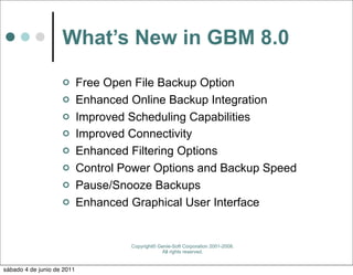 What’s New in GBM 8.0
                           Free Open File Backup Option
                           Enhanced Online Backup Integration
                           Improved Scheduling Capabilities
                           Improved Connectivity
                           Enhanced Filtering Options
                           Control Power Options and Backup Speed
                           Pause/Snooze Backups
                           Enhanced Graphical User Interface


                                     Copyright© Genie-Soft Corporation 2001-2008.
                                                 All rights reserved.


sábado 4 de junio de 2011
 